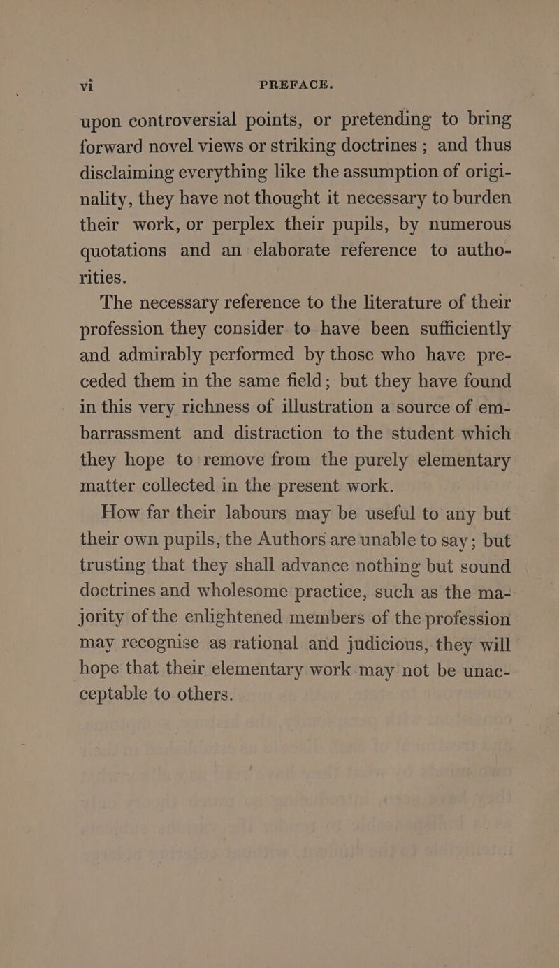 upon controversial points, or pretending to bring forward novel views or striking doctrines ; and thus disclaiming everything like the assumption of origi- nality, they have not thought it necessary to burden their work, or perplex their pupils, by numerous quotations and an elaborate reference to autho- rities. | The necessary reference to the literature of their profession they consider to have been sufficiently and admirably performed by those who have pre- ceded them in the same field; but they have found in this very richness of illustration a source of em- barrassment and distraction to the student which they hope to remove from the purely elementary matter collected in the present work. How far their labours may be useful to any but their own pupils, the Authors are unable to say; but trusting that they shall advance nothing but sound doctrines and wholesome practice, such as the ma- jority of the enlightened members of the profession may recognise as rational and judicious, they will hope that their elementary work may not be unac- ceptable to others.