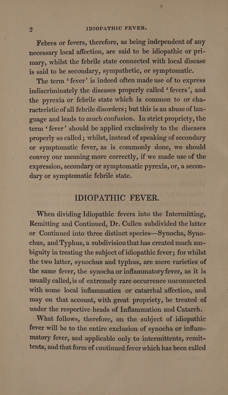 Febres or fevers, therefore, as being independent of any necessary local affection, are said to be idiopathic or pri- mary, whilst the febrile state connected with local disease is said to be secondary, sympathetic, or symptomatic. The term ‘fever’ is indeed often made use of to express indiscriminately the diseases properly called ‘ fevers’, and the pyrexia or febrile state which is common to or cha- racteristic of all febrile disorders; but this is an abuse of lan- guage and leads to much confusion. In strict propriety, the term ‘fever’ should be applied exclusively to the diseases properly so called ; whilst, instead of speaking of secondary or symptomatic fever, as is commonly done, we should convey our meaning more correctly, if we made use of the expression, secondary or symptomatic pyrexia, or, a secon- dary or symptomatic febrile state. IDIOPATHIC FEVER. When dividing Idiopathic fevers into the Intermitting, _ Remitting and Continued, Dr. Cullen subdivided the latter or Continued into three distinct species—Synocha, Syno- chus, and Typhus, a subdivision that has created much am- biguity in treating the subject of idiopathic fever; for whilst the two latter, synochus and typhus, are mere varieties of the same fever, the synocha or inflammatory fever, as it is usually called, is of extremely rare occurrence unconnected with some local inflammation or catarrhal affection, and may on that account, with great propriety, be treated of under the respective heads of Inflammation and Catarrh. What follows, therefore, on the subject of idiopathic fever will be to the entire exclusion of synocha or inflam- matory fever, and applicable only to intermittents, remit- tents, and that form of continued fever which has been called