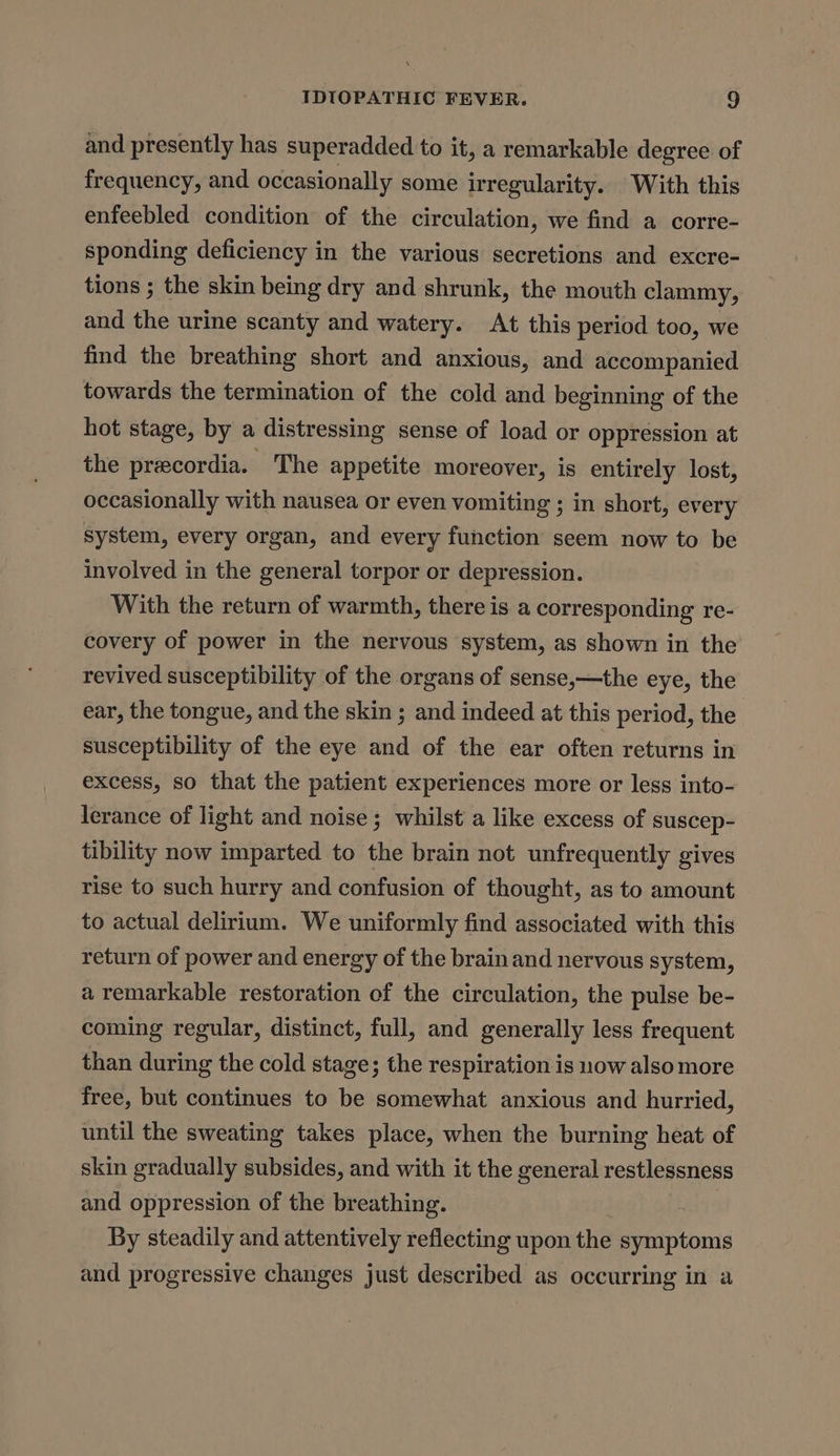 and presently has superadded to it, a remarkable degree of frequency, and occasionally some irregularity. With this enfeebled condition of the circulation, we find a corre- sponding deficiency in the various secretions and excre- tions ; the skin being dry and shrunk, the mouth clammy, and the urine scanty and watery. At this period too, we find the breathing short and anxious, and accompanied towards the termination of the cold and beginning of the hot stage, by a distressing sense of load or oppression at the precordia. The appetite moreover, is entirely lost, occasionally with nausea or even vomiting ; in short, every system, every organ, and every function seem now to be involved in the general torpor or depression. With the return of warmth, there is a corresponding re- covery of power in the nervous system, as shown in the revived susceptibility of the organs of sense,—the eye, the ear, the tongue, and the skin ; and indeed at this period, the | susceptibility of the eye and of the ear often returns in excess, so that the patient experiences more or less into- lerance of light and noise; whilst a like excess of suscep- tibility now imparted to the brain not unfrequently gives rise to such hurry and confusion of thought, as to amount to actual delirium. We uniformly find associated with this return of power and energy of the brainand nervous system, a remarkable restoration of the circulation, the pulse be- coming regular, distinct, full, and generally less frequent than during the cold stage; the respiration is now also more free, but continues to be somewhat anxious and hurried, until the sweating takes place, when the burning heat of skin gradually subsides, and with it the general restlessness and oppression of the breathing. By steadily and attentively reflecting upon the symptoms and progressive changes just described as occurring in a