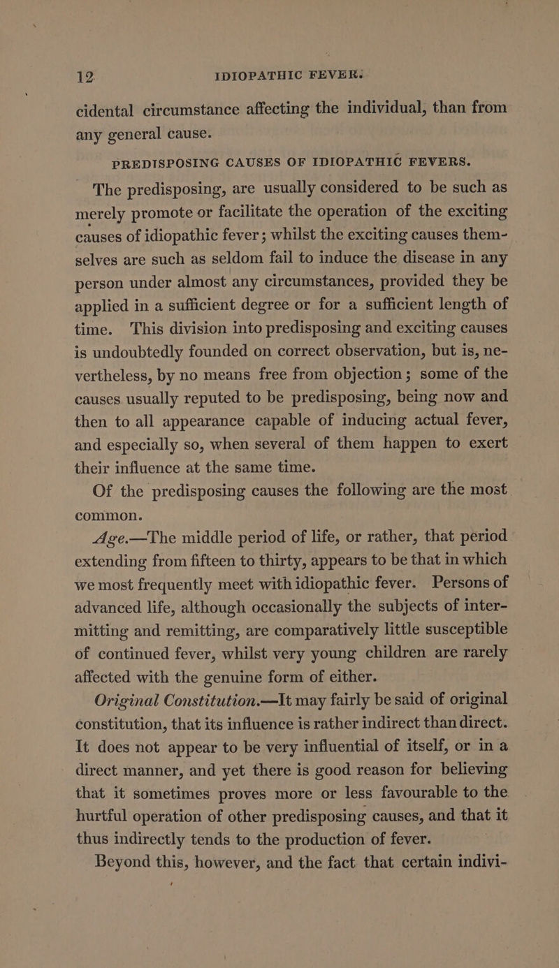 cidental circumstance affecting the individual, than from any general cause. PREDISPOSING CAUSES OF IDIOPATHIC FEVERS. The predisposing, are usually considered to be such as merely promote or facilitate the operation of the exciting causes of idiopathic fever ; whilst the exciting causes them- selves are such as seldom fail to induce the disease in any person under almost any circumstances, provided they be applied in a sufficient degree or for a sufficient length of time. This division into predisposing and exciting causes is undoubtedly founded on correct observation, but is, ne- vertheless, by no means free from objection; some of the causes usually reputed to be predisposing, being now and then to all appearance capable of inducing actual fever, and especially so, when several of them happen to exert their influence at the same time. Of the predisposing causes the following are the most | common. Age.—The middle period of life, or rather, that period extending from fifteen to thirty, appears to be that in which we most frequently meet with idiopathic fever. Persons of advanced life, although occasionally the subjects of inter- mitting and remitting, are comparatively little susceptible of continued fever, whilst very young children are rarely affected with the genuine form of either. Original Constitution.—It may fairly be said of original constitution, that its influence is rather indirect than direct. It does not appear to be very influential of itself, or in a direct manner, and yet there is good reason for believing that it sometimes proves more or less favourable to the hurtful operation of other predisposing causes, and that it thus indirectly tends to the production of fever. Beyond this, however, and the fact. that certain indivi- ‘