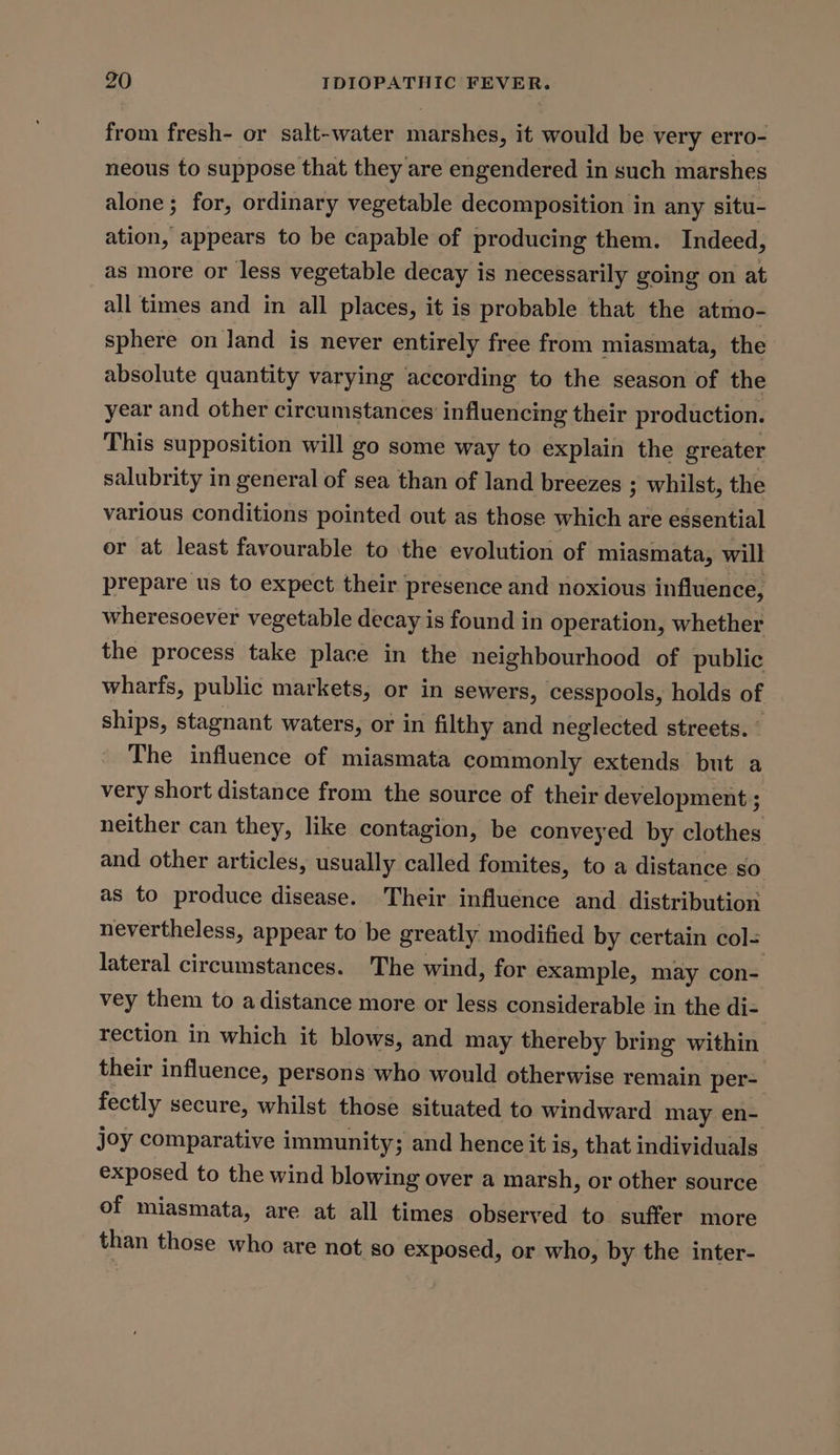 from fresh- or salt-water marshes, it would be very erro- neous to suppose that they are engendered in such marshes alone; for, ordinary vegetable decomposition in any situ- ation, appears to be capable of producing them. Indeed, as more or less vegetable decay is necessarily going on at all times and in all places, it is probable that the atmo- sphere on land is never entirely free from miasmata, the absolute quantity varying according to the season of the year and other circumstances’ influencing their production. This supposition will go some way to explain the greater salubrity in general of sea than of land breezes ; whilst, the various conditions pointed out as those which are essential or at least favourable to the evolution of miasmata, will prepare us to expect their presence and noxious influence, wheresoever vegetable decay is found in operation, whether the process take place in the neighbourhood of public wharfs, public markets, or in sewers, cesspools, holds of ships, stagnant waters, or in filthy and neglected streets. The influence of miasmata commonly extends but a very short distance from the source of their development ; neither can they, like contagion, be conveyed by clothes and other articles, usually called fomites, to a distance so as to produce disease. Their influence and distribution nevertheless, appear to be greatly modified by certain col- lateral circumstances. The wind, for example, may con- vey them to adistance more or less considerable in the di- rection in which it blows, and may thereby bring within their influence, persons who would otherwise remain per- fectly secure, whilst those situated to windward may en- joy comparative immunity; and hence it is, that individuals exposed to the wind blowing over a marsh, or other source. of miasmata, are at all times observed to. suffer more than those who are not so exposed, or who, by the inter-