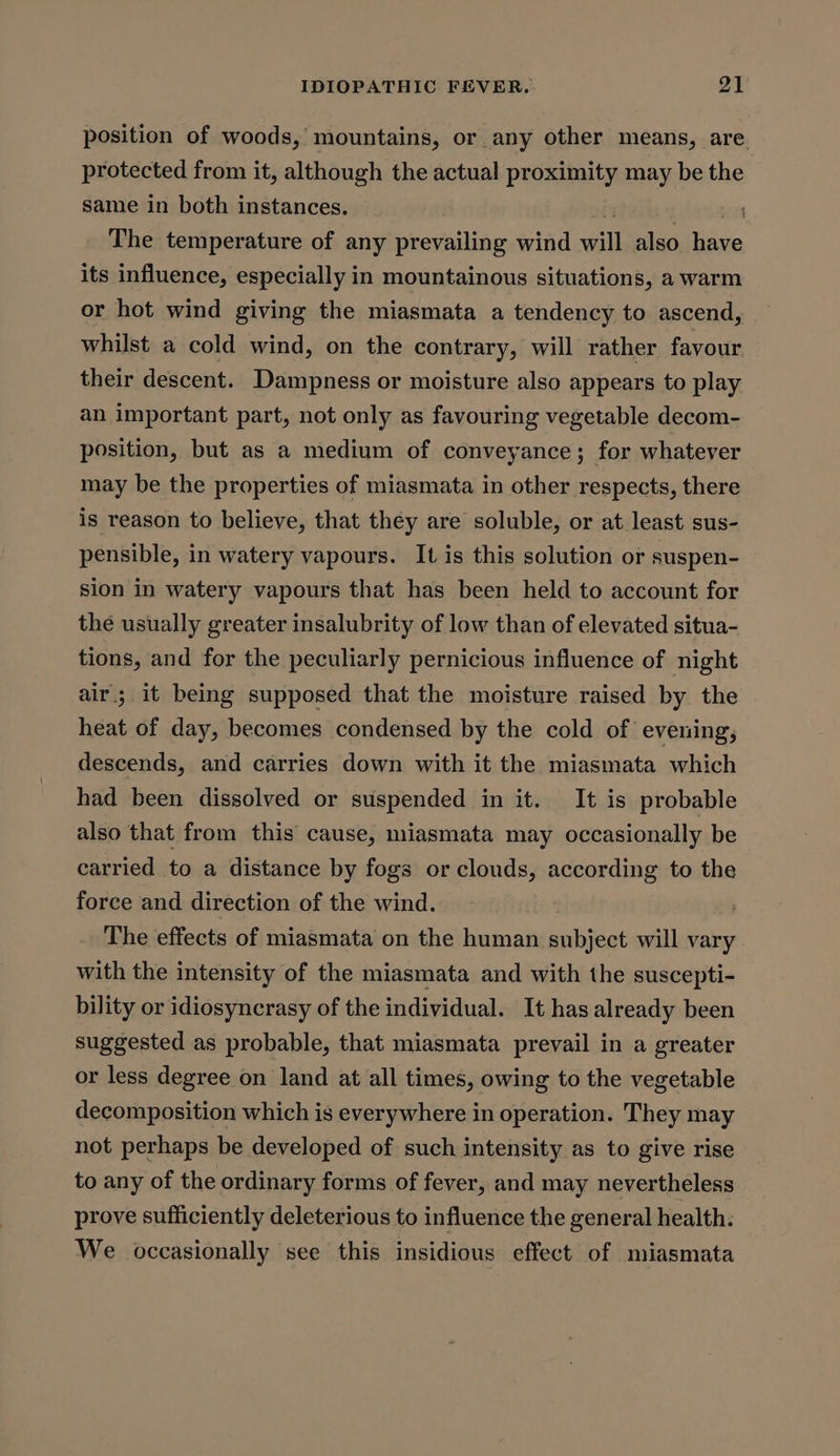 position of woods,’ mountains, or any other means, are. protected from it, although the actual proximity may be the same in both instances. it The temperature of any prevailing wind will also have its influence, especially in mountainous situations, a warm or hot wind giving the miasmata a tendency to ascend, whilst a cold wind, on the contrary, will rather favour their descent. Dampness or moisture also appears to play an important part, not only as favouring vegetable decom- position, but as a medium of conveyance; for whatever may be the properties of miasmata in other respects, there is reason to believe, that they are soluble, or at least sus- pensible, in watery vapours. It is this solution or suspen- sion in watery vapours that has been held to account for the usually greater insalubrity of low than of elevated situa- tions, and for the peculiarly pernicious influence of night air; it being supposed that the moisture raised by the heat of day, becomes condensed by the cold of evening, descends, and carries down with it the miasmata which had been dissolved or suspended in it. It is probable also that from this cause, miasmata may occasionally be carried to a distance by fogs or clouds, according to the force and direction of the wind. The effects of miasmata on the human subject will vary. with the intensity of the miasmata and with the suscepti- bility or idiosyncrasy of the individual. It has already been suggested as probable, that miasmata prevail in a greater or less degree on land at all times, owing to the vegetable decomposition which is everywhere in operation. They may not perhaps be developed of such intensity as to give rise to any of the ordinary forms of fever, and may nevertheless prove sufficiently deleterious to influence the general health: We occasionally see this insidious effect of miasmata