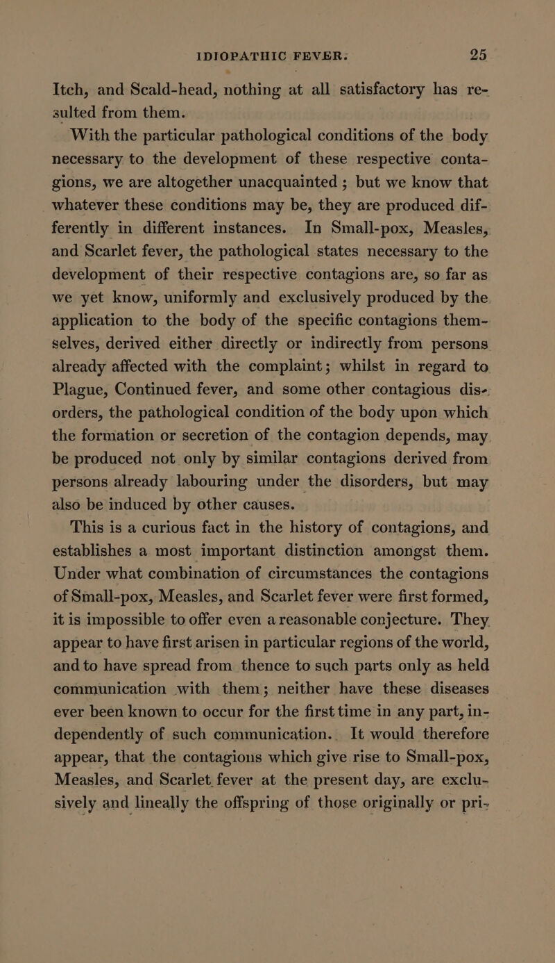 Itch, and Scald-head, bined at all satisfactory has re- sulted from them. With the particular pathological conditions of the body necessary to the development of these respective conta- gions, we are altogether unacquainted ; but we know that _whatever these conditions may be, they are produced dif- ferently in different instances. In Small-pox, Measles, and Scarlet fever, the pathological states necessary to the development of their respective contagions are, so far as we yet know, uniformly and exclusively produced by the application to the body of the specific contagions them- selves, derived either directly or indirectly from persons already affected with the complaint; whilst in regard to Plague, Continued fever, and some other contagious dis- orders, the pathological condition of the body upon which the formation or secretion of the contagion depends, may be produced not only by similar contagions derived from persons already labouring under the disorders, but may also be induced by other causes. This is a curious fact in the history of contagions, and establishes a most important distinction amongst them. Under what combination of circumstances the contagions of Small-pox, Measles, and Scarlet fever were first formed, it is impossible to offer even a reasonable conjecture. They. appear to have first arisen in particular regions of the world, and to have spread from thence to such parts only as held communication with them; neither have these diseases ever been known to occur for the first time in any part, in- dependently of such communication... It would therefore appear, that the contagions which give rise to Small-pox, Measles, and Scarlet, fever at the present day, are exclu- sively and lineally the offspring of those originally or pri-