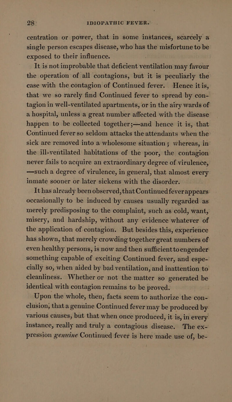 centration or power, that in some instances, scarcely a single person escapes disease, who has the misfortune to be: exposed to their influence. It is not improbable that deficient ventilation may favour the operation of all contagions, but it is peculiarly the case with the contagion of Continued fever. Hence it is, that we so rarely find Continued fever to spread by con- tagion in well-ventilated apartments, or in the airy wards of a hospital, unless a great number affected with the disease’ happen to be collected together;—and hence it is, that Continued fever so seldom attacks the attendants when the sick are removed into a wholesome situation ; whereas, in the ill-ventilated habitations of the poor, the contagion never fails to acquire an extraordinary degree of virulence, —such a degree of virulence, in general, that almost every inmate sooner or later sickens with the disorder. It has already been observed, that Continued feverappears: occasionally to be induced by causes usually regarded as merely predisposing to the complaint, such as cold, want, misery, and hardship, without any evidence whatever of the application of contagion. But besides this, experience has shown, that merely crowding together great numbers of even healthy persons, is now and then sufficient toengender something capable of exciting Continued fever, and espe- cially so, when aided by bad ventilation, and inattention to cleanliness. Whether or not the matter so generated be identical with contagion remains to be proved. Upon the whole, then, facts seem to authorize the con- clusion, that a genuine Continued fever may be produced by various causes, but that when once produced, it is, in every instance, really and truly a contagious disease. The ex- pression genuine Continued fever is here made use of, be-