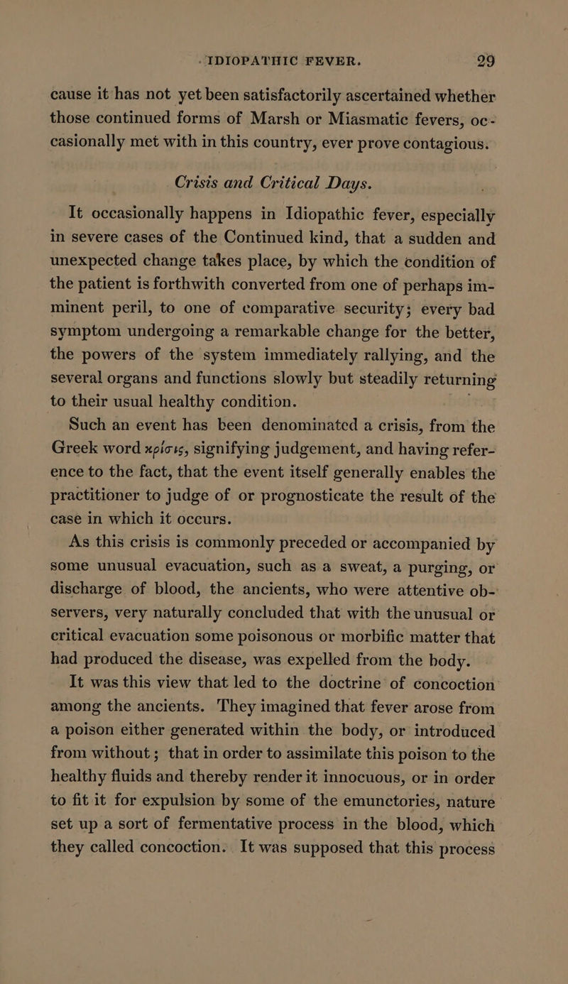 cause it has not yet been satisfactorily ascertained whether those continued forms of Marsh or Miasmatic fevers, oc- casionally met with in this country, ever prove contagious. Crisis and Critical Days. It occasionally happens in Idiopathic fever, especially in severe cases of the Continued kind, that a sudden and unexpected change takes place, by which the condition of the patient is forthwith converted from one of perhaps im- minent peril, to one of comparative security; every bad symptom undergoing a remarkable change for the better, the powers of the system immediately rallying, and the several organs and functions slowly but steadily : ciinaaia 3 to their usual healthy condition. 3 Such an event has been denominated a crisis, from the Greek word xpioss, signifying judgement, and having refer- ence to the fact, that the event itself generally enables the practitioner to judge of or prognosticate the result of the case in which it occurs. As this crisis is commonly preceded or accompanied by some unusual evacuation, such as a sweat, a purging, or discharge of blood, the ancients, who were attentive ob-’ Servers, very naturally concluded that with the unusual or critical evacuation some poisonous or morbific matter that had produced the disease, was expelled from the body. It was this view that led to the doctrine of concoction: among the ancients. They imagined that fever arose from a poison either generated within the body, or introduced from without ; that in order to assimilate this poison to the healthy fluids and thereby render it innocuous, or in order to fit it for expulsion by some of the emunctories, nature set up a sort of fermentative process in the blood, which they called concoction. It was supposed that this process