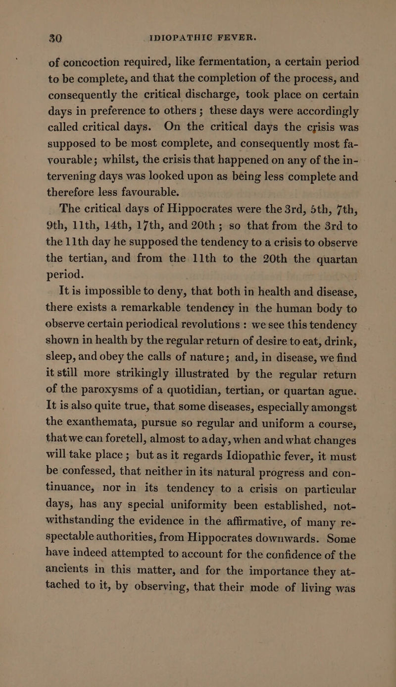 of concoction required, like fermentation, a certain period to be complete, and that the completion of the process, and consequently the critical discharge, took place on certain days in preference to others ; these days were accordingly called critical days. On the critical days the crisis was supposed to be most complete, and consequently most fa- vourable; whilst, the crisis that happened on any of the in- tervening days was looked upon as being less complete and therefore less favourable. The critical days of Hippocrates were the 3rd, 5th, 7th, 9th, 11th, 14th, 17th, and 20th; so that from the 3rd to the 11th day he supposed the tendency to a crisis to observe the tertian, and from the 11th to the 20th the quartan period. It is impossible to deny, that both in health and dhselee, there exists a remarkable tendency in the human body to observe certain periodical revolutions : we see this tendency shown in health by the regular return of desire to eat, drink, sleep, and obey the calls of nature; and, in disease, we find it still more strikingly illustrated by the regular return of the paroxysms of a quotidian, tertian, or quartan ague. It is also quite true, that some diseases, especially amongst the exanthemata, pursue so regular and uniform a course, that we can foretell, almost to aday, when and what changes will take place ; but as it regards Idiopathic fever, it must be confessed, that neither in its natural progress and con- tinuance, nor in its tendency to a crisis on particular days, has any special uniformity been established, not- withstanding the evidence in the affirmative, of many re- spectable authorities, from Hippocrates downwards. Some have indeed attempted to account for the confidence of the ancients in this matter, and for the importance they at- tached to it, by observing, that their mode of living was