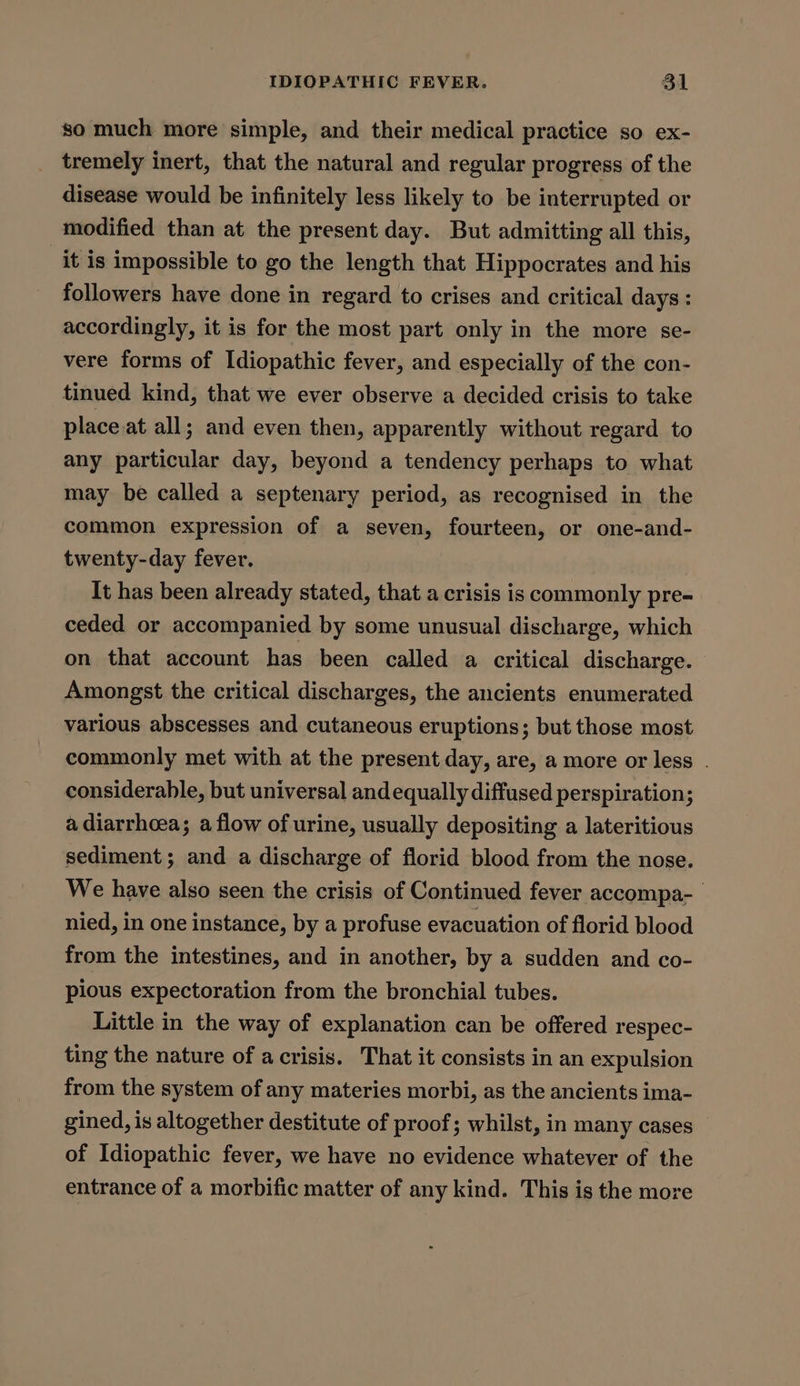 so much more simple, and their medical practice so ex- tremely inert, that the natural and regular progress of the disease would be infinitely less likely to be interrupted or modified than at the present day. But admitting all this, it is impossible to go the length that Hippocrates and his followers have done in regard to crises and critical days: accordingly, it is for the most part only in the more se- vere forms of Idiopathic fever, and especially of the con- tinued kind, that we ever observe a decided crisis to take place at all; and even then, apparently without regard to any particular day, beyond a tendency perhaps to what may be called a septenary period, as recognised in the common expression of a seven, fourteen, or one-and- twenty-day fever. It has been already stated, that a crisis is commonly pre- ceded or accompanied by some unusual discharge, which on that account has been called a critical discharge. Amongst the critical discharges, the ancients enumerated various abscesses and cutaneous eruptions; but those most commonly met with at the present day, are, a more or less . considerable, but universal and equally diffused perspiration; a diarrhoea; a flow of urine, usually depositing a lateritious sediment; and a discharge of florid blood from the nose. We have also seen the crisis of Continued fever accompa- nied, in one instance, by a profuse evacuation of florid blood from the intestines, and in another, by a sudden and co- pious expectoration from the bronchial tubes. Little in the way of explanation can be offered respec- ting the nature of a crisis. That it consists in an expulsion from the system of any materies morbi, as the ancients ima- gined, is altogether destitute of proof; whilst, in many cases of Idiopathic fever, we have no evidence whatever of the entrance of a morbific matter of any kind. This is the more