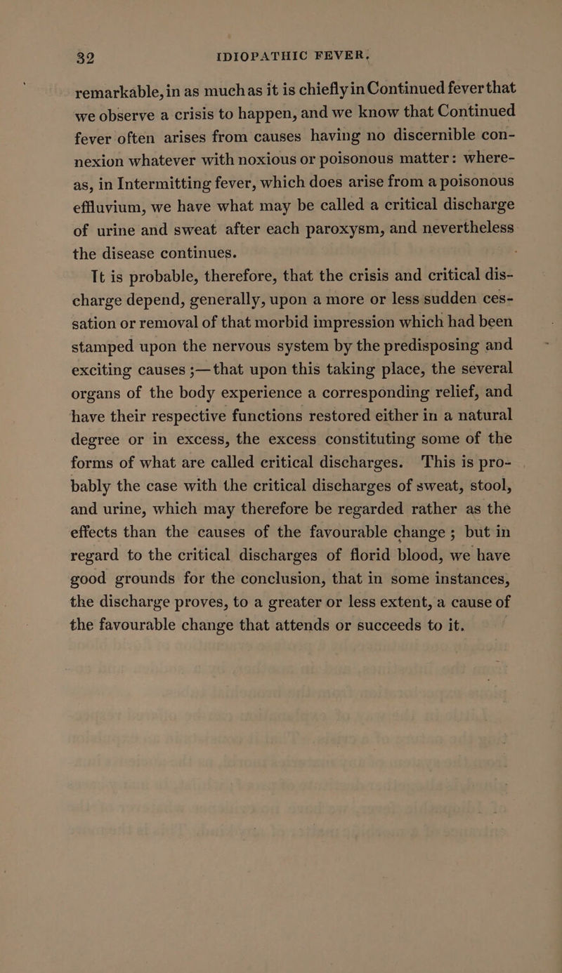 remarkable, in as muchas it is chieflyin Continued fever that we observe a crisis to happen, and we know that Continued fever often arises from causes having no discernible con- nexion whatever with noxious or poisonous matter: where- as, in Intermitting fever, which does arise from a poisonous effluvium, we have what may be called a critical discharge of urine and sweat after each paroxysm, and nevertheless the disease continues. : It is probable, therefore, that the crisis and critical dis- charge depend, generally, upon a more or less sudden ces- sation or removal of that morbid impression which had been stamped upon the nervous system by the predisposing and exciting causes ;—that upon this taking place, the several organs of the body experience a corresponding relief, and have their respective functions restored either in a natural degree or in excess, the excess constituting some of the forms of what are called critical discharges. This is pro- | bably the case with the critical discharges of sweat, stool, and urine, which may therefore be regarded rather as the effects than the causes of the favourable change ; but in regard to the critical discharges of florid blood, we have good grounds for the conclusion, that in some instances, the discharge proves, to a greater or less extent, a cause of the favourable change that attends or succeeds to it.