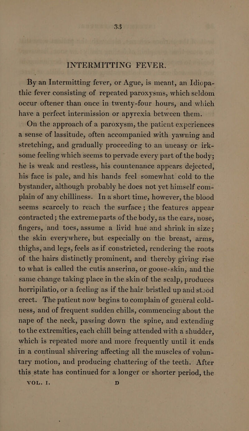 INTERMITTING FEVER. By an Intermitting fever, or Ague, is meant, an Idiopa- thic fever consisting of repeated paroxysms, which seldom occur oftener than once in twenty-four hours, and which have a perfect intermission or apyrexia between them. On the approach of a paroxysm, the patient experiences a sense of lassitude, often accompanied with yawning and stretching, and gradually proceeding to an uneasy or irk- some feeling which seems to pervade every part of the body; he is weak and restless, his countenance appears dejected, his face is pale, and his hands feel somewhat cold to the bystander, although probably he does not yet himself com- plain of any chilliness. Ina short time, however, the blood seems scarcely to reach the surface; the features appear — contracted ; the extreme parts of the body, as the ears, nose, fingers, and toes, assume a livid hue and shrink in size; the skin everywhere, but especially on the breast, arms, thighs, and legs, feels as if constricted, rendering the roots of the hairs distinctly prominent, and thereby giving rise to what is called the cutis anserina, or goose-skin, and the same change taking place in the skin of the scalp, produces horripilatio, or a feeling as if the hair bristled up and stood erect. The patient now begins to complain of general cold- ness, and of frequent sudden chills, commencing about the nape of the neck, passing down the spine, and extending to the extremities, each chill being attended with a shudder, which is repeated more and more frequently until it ends in a continual shivering affecting all the muscles of volun- tary motion, and producing chattering of the teeth. After this state has continued for a longer or shorter period, the VOL. I. D