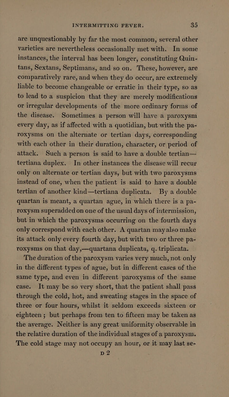 are unquestionably by far the most common, several other varieties are nevertheless occasionally met with. In some instances, the interval has been longer, constituting Quin- tans, Sextans, Septimans, and so on. These, however, are comparatively rare, and when they do occur, are extremely liable to become changeable or erratic in their type, so as to lead to a suspicion that they are merely modifications or irregular developments of the more ordinary forms of the disease. Sometimes a person will have a paroxysm every day, as if affected with a quotidian, but with the pa- roxysms on the alternate or tertian days, corresponding with each other in their duration, character, or period of attack. Such a person is said to have a double tertian— tertiana duplex. In other instances the disease will recur only on alternate or tertian days, but with two paroxysms instead of one, when the patient is said to have a double tertian of another kind—tertiana duplicata. By a double | quartan is meant, a quartan ague, in which there is a pa- _ roxysm superadded on one of the usual days of intermission, but in which the paroxysms occurring on the fourth days only correspond with each other. A quartan may also make its attack only every fourth day, but with two or three pa- roxysms on that day,—quartana duplicata, q. triplicata. The duration of the paroxysm varies very much, not only in the different types of ague, but in different cases of the same type, and even in different paroxysms of the same case. It may be so very short, that the patient shall pass through the cold, hot, and sweating stages in the space of three or four hours, whilst it seldom exceeds sixteen or eighteen ; but perhaps from ten to fifteen may be taken as the average. Neither is any great uniformity observable in the relative duration of the individual stages of a paroxysm. The cold stage may not occupy an hour, or it may last se- D2