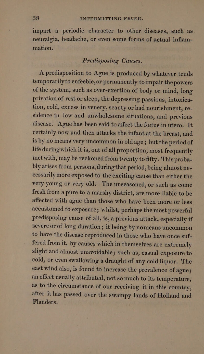 impart a periodic character to other diseases, such as neuralgia, headache, or even some forms of actual inflam- mation. Predisposing Causes. A predisposition to Ague is produced by whatever tends temporarily to enfeeble, or permanently toimpair the powers of the system, such as over-exertion of body or mind, long privation of rest or sleep, the depressing passions, intoxica- tion, cold, excess in venery, scanty or bad nourishment, re- sidence in low and unwholesome situations, and previous disease. Ague has been said to affect the foetus in utero. It certainly now and then attacks the infant at the breast, and is by no means very uncommon in old age ; but the period of life during which it is, out of all proportion, most frequently met with, may be reckoned from twenty to fifty. This proba- bly arises from persons, during that period, being almost ne- cessarily more exposed to the exciting cause than either the very young or very old. The unseasoned, or such as come fresh from a pure to a marshy district, are more liable to be affected with ague than those who have been more or less accustomed to exposure; whilst, perhaps the most powerful predisposing cause of all, is, a previous attack, especially if severe or of long duration ; it being by nomeans uncommon to have the disease reproduced in those who have once suf- fered from it, by causes which in themselves are extremely slight and almost unavoidable; such as, casual exposure to cold, or even swallowing a draught of any cold liquor. The east wind also, is found to increase the prevalence of ague; an effect usually attributed, not so much to its temperature, as to the circumstance of our receiving it in this country, after it has passed over the swampy lands of Holland and Flanders.