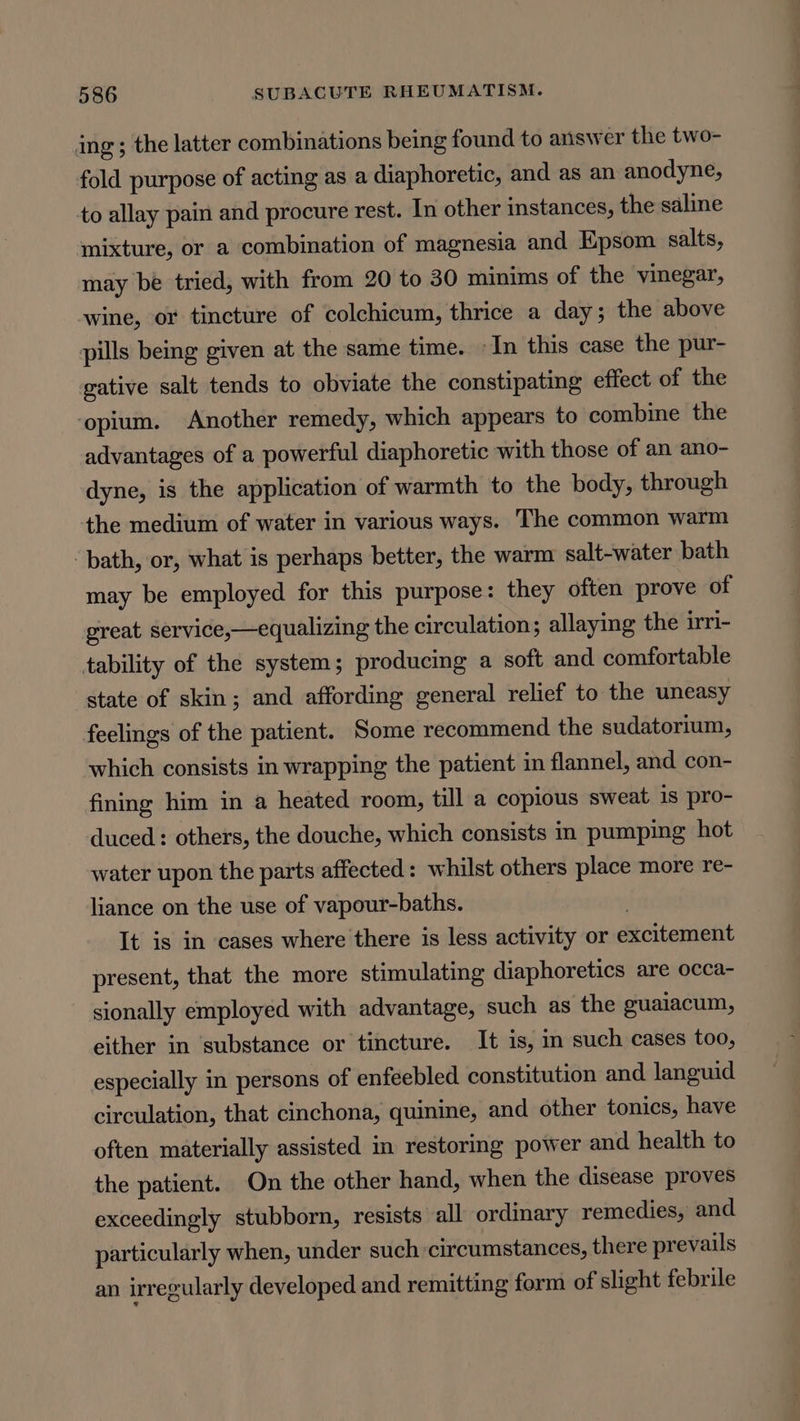 ing ; the latter combinations being found to answer the two- fold purpose of acting as a diaphoretic, and as an anodyne, to allay pain and procure rest. In other instances, the saline mixture, or a combination of magnesia and Epsom salts, may be tried, with from 20 to 30 minims of the vinegar, wine, or tincture of colchicum, thrice a day; the above pills beg given at the same time. -In this case the pur- gative salt tends to obviate the constipating effect of the ‘opium. Another remedy, which appears to combine the advantages of a powerful diaphoretic with those of an ano- dyne, is the application of warmth to the body, through the medium of water in various ways. The common warm ‘bath, or, what is perhaps better, the warm salt-water bath may be employed for this purpose: they often prove of great service,—equalizing the circulation; allaying the irri- tability of the system; producing a soft and comfortable state of skin; and affording general relief to the uneasy feelings of the patient. Some recommend the sudatorium, which consists in wrapping the patient in flannel, and con- fining him in a heated room, till a copious sweat iS pro- duced: others, the douche, which consists in pumping hot water upon the parts affected: whilst others place more re- liance on the use of vapour-baths. ! It is in cases where there is less activity or excitement present, that the more stimulating diaphoretics are occa- sionally employed with advantage, such as the gualacum, either in ‘substance or tincture. It is, in such cases too, especially in persons of enfeebled constitution and languid circulation, that cinchona, quinine, and other tonics, have often materially assisted in restoring power and health to the patient. On the other hand, when the disease proves exceedingly stubborn, resists all ordinary remedies, and particularly when, under such circumstances, there prevails an irregularly developed and remitting form of slight febrile
