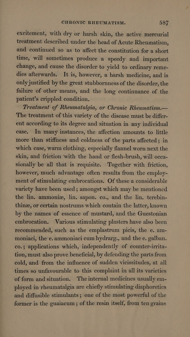 excitement, with dry or harsh skin, the active mercurial treatment described under the head of Acute Rheumatism, and continued so as to affect the constitution for a short time, will sometimes produce a speedy and important change, and cause the disorder to yield to ordinary reme- dies afterwards. It is, however, a harsh medicine, and is only justified by the great stubbornness of the disorder, the failure of other means, and the long continuance of the patient’s crippled condition. Treatment of Rheumatalgia, or Chronic Rheumatism.— The treatment of this variety of the disease must be differ- ent according to its degree and situation in any individual case. In many instances, the affection amounts to little more than stiffness and coldness of the parts affected; in which case, warm clothing, especially flannel worn next the skin, and friction ‘with the hand or flesh-brush, will occa- sionally be all that is requisite. Together with friction, however, much advantage often results from the employ- ment of stimulating embrocations. Of these a considerable variety have been used; amongst which may be mentioned the lin. ammoniz, lin. sapon. co., and the lin. terebin- thine, or certain nostrums which contain the latter, known by the names of essence of mustard, and the Guestonian embrocation. Various stimulating plasters have also been recommended, such as the emplastrum picis, the e. am- moniaci, the e. ammoniaci cum hydrarg., and the e. galban. co.; applications which, independently of counter-irrita- tion, must also prove beneficial, by defending the parts from cold, and from the influence of sudden vicissitudes, at all times so unfavourable to this complaint in all its varieties of form and situation. The internal medicines usually em- ployed in rheumatalgia are chiefly stimulating diaphoretics and diffusible stimulants; one of the most powerful of the former is the guaiacum ; of the resin itself, from ten grains