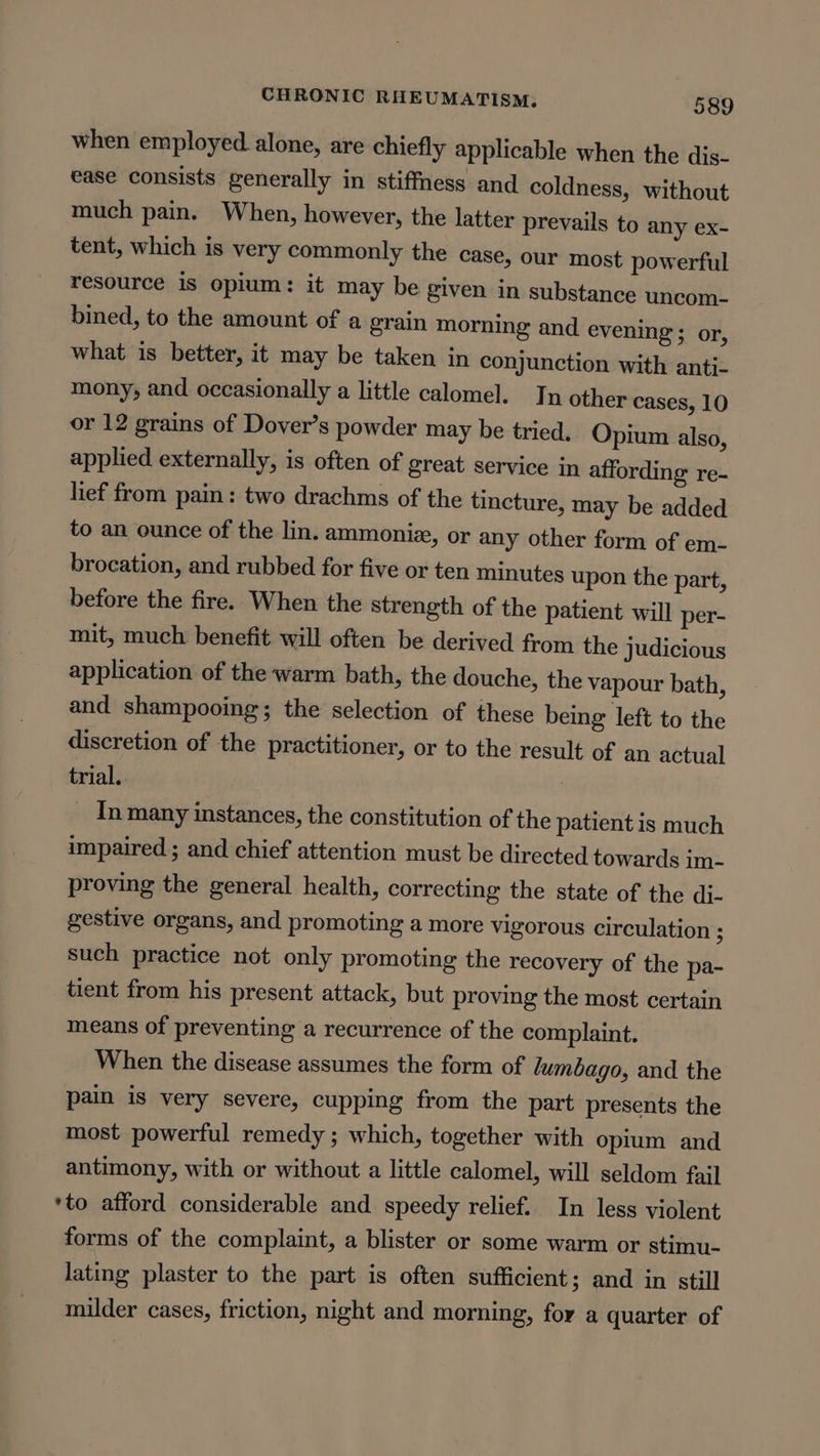 when employed. alone, are chiefly applicable when the dis- ease consists generally in stiffness and coldness, without much pain. When, however, the latter prevails to any ex- tent, which is very commonly the case, our most powerful resource is opium: it may be given in substance uncom- bined, to the amount of a grain morning and evening ; or, what is better, it may be taken in conjunction with anti- mony, and occasionally a little calomel. J n other cases, 10 or 12 grains of Dover’s powder may be tried. Opium also, applied externally, is often of great service in affording re- lief from pain: two drachms of the tincture, may be added to an ounce of the lin. ammoniz, or any other form of em- brocation, and rubbed for five or ten minutes upon the part, before the fire. When the strength of the patient will per- mit, much benefit will often be derived from the judicious application of the warm bath, the douche, the vapour bath, and shampooing; the selection of these being left to the discretion of the practitioner, or to the result of an actual trial. _ Inmany instances, the constitution of the patient is much impaired ; and chief attention must be directed towards im- proving the general health, correcting the state of the di- gestive organs, and promoting a more vigorous circulation ; such practice not only promoting the recovery of the pa- tient from his present attack, but proving the most certain means of preventing a recurrence of the complaint. When the disease assumes the form of lumbago, and the pain is very severe, cupping from the part presents the most powerful remedy ; which, together with opium and antimony, with or without a little calomel, will seldom fail ‘to afford considerable and speedy relief. In less violent forms of the complaint, a blister or some warm or stimu- lating plaster to the part is often sufficient; and in still milder cases, friction, night and morning, for a quarter of