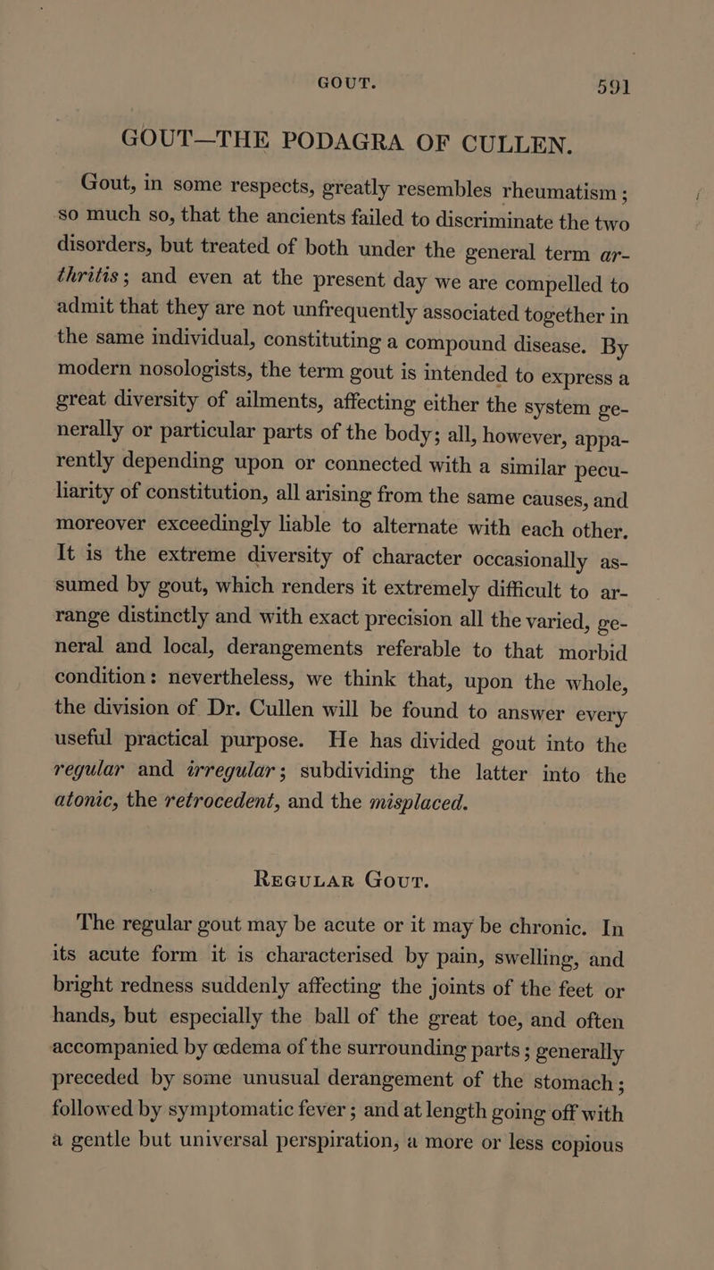 GOUT—THE PODAGRA OF CULLEN. Gout, in some respects, greatly resembles rheumatism ; so much so, that the ancients failed to discriminate the two disorders, but treated of both under the general term ar- thritis; and even at the present day we are compelled to admit that they are not unfrequently associated together in the same individual, constituting a compound disease. By modern nosologists, the term gout is intended to express a great diversity of ailments, affecting either the system ge- nerally or particular parts of the body; all, however, appa- rently depending upon or connected with a similar pecu- liarity of constitution, all arising from the same causes, and moreover exceedingly liable to alternate with each other. It is the extreme diversity of character occasionally as- sumed by gout, which renders it extremely difficult to ar- range distinctly and with exact precision all the varied, ge- neral and local, derangements referable to that morbid condition: nevertheless, we think that, upon the whole, the division of Dr. Cullen will be found to answer every useful practical purpose. He has divided gout into the regular and irregular; subdividing the latter into the atonic, the retrocedent, and the misplaced. REGULAR Gout. The regular gout may be acute or it may be chronic. In its acute form it is characterised by pain, swelling, and bright redness suddenly affecting the joints of the feet or hands, but especially the ball of the great toe, and often accompanied by oedema of the surrounding parts ; generally preceded by some unusual derangement of the stomach ; followed by symptomatic fever ; and at length going off with a gentle but universal perspiration, a more or less copious