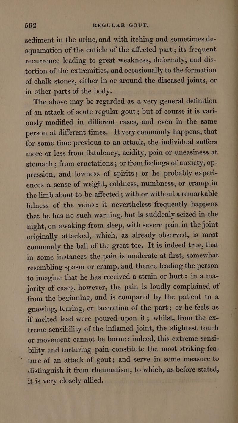 sediment in the urine, and with itching and sometimes de- squamation of the cuticle of the affected part; its frequent recurrence leading to great weakness, deformity, and dis- tortion of the extremities, and occasionally to the formation of chalk-stones, either in or around the diseased joints, or in other parts of the body. The above may be regarded as a very general definition of an attack of acute regular gout; but of course it is vari- ously modified in different cases, and even in the same person at different times. It very commonly happens, that for some time previous to an attack, the individual suffers more or less from flatulency, acidity, pain or uneasiness at stomach ; from eructations; or from feelings of anxiety, op- pression, and lowness of spirits; or he probably experi- ences a sense of weight, coldness, numbness, or cramp in the limb about to be affected ; with or without a remarkable fulness of the veins: it nevertheless frequently happens that he has no such warning, but is suddenly seized in the night, on awaking from sleep, with severe pain in the joint originally attacked, which, as already observed, is most commonly the ball of the great toe. It is indeed true, that in some instances the pain is moderate at first, somewhat resembling spasm or cramp, and thence leading the person to imagine that he has received a strain or hurt: in a ma- jority of cases, however, the pain is loudly complained of from the beginning, and is compared by the patient to a enawing, tearing, or laceration of the part; or he feels as if melted lead were poured upon it; whilst, from the ex- treme sensibility of the inflamed joint, the slightest touch or movement cannot be borne: indeed, this extreme sensi- bility and torturing pain constitute the most striking fea- ‘ ture of an attack of gout; and serve in some measure to distinguish it from rheumatism, to which, as before stated, it is very closely allied. ——