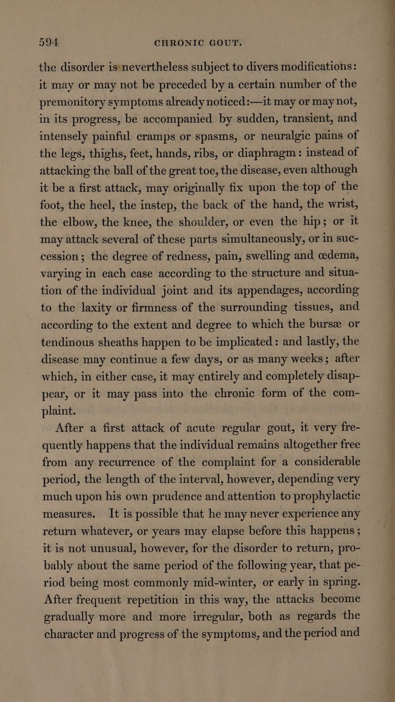 the disorder is*nevertheless subject to divers modifications: it may or may not be preceded by a certain number of the premonitory symptoms already noticed:—it may or may not, in its progress, be accompanied by sudden, transient, and intensely painful cramps or spasms, or neuralgic pains of the legs, thighs, feet, hands, ribs, or diaphragm : instead of attacking the ball of the great toe, the disease, even although it be a first attack, may originally fix upon the top of the foot, the heel, the instep, the back of the hand, the wrist, the elbow, the knee, the shoulder, or even the hip; or it may attack several of these parts simultaneously, or in suc- cession; the degree of redness, pain, swelling and oedema, varying in each case according to the structure and situa- tion of the individual joint and its appendages, according to the laxity or firmness of the surrounding tissues, and according to the extent and degree to which the burs or tendinous sheaths happen to be implicated : and lastly, the disease may continue a few days, or as many weeks; after which, in either case, it may entirely and completely disap- pear, or it may pass into the chronic form of the com- plaint. After a first attack of acute regular gout, it very fre- quently happens that the individual remains altogether free from any recurrence of the complaint for a considerable period, the length of the interval, however, depending very much upon his own prudence and attention to prophylactic measures. It is possible that he may never experience any return whatever, or years may elapse before this happens ; it is not unusual, however, for the disorder to return, pro- bably about the same period of the following year, that pe- riod being most commonly mid-winter, or early in spring. After frequent repetition in this way, the attacks become gradually more and more irregular, both as regards the character and progress of the symptoms, and the period and