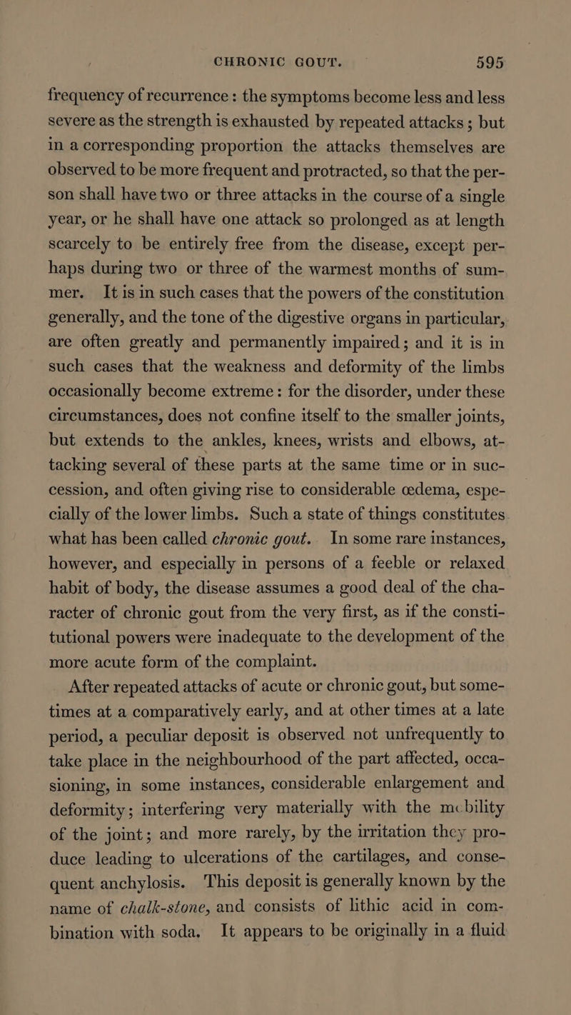 frequency of recurrence : the symptoms become less and less severe as the strength is exhausted by repeated attacks ; but in a corresponding proportion the attacks themselves are observed to be more frequent and protracted, so that the per- son shall have two or three attacks in the course of a single year, or he shall have one attack so prolonged as at length scarcely to be entirely free from the disease, except’ per- haps during two or three of the warmest months of sum- mer. It is in such cases that the powers of the constitution generally, and the tone of the digestive organs in particular, are often greatly and permanently impaired; and it is in such cases that the weakness and deformity of the limbs occasionally become extreme: for the disorder, under these circumstances, does not confine itself to the smaller joints, but extends to the ankles, knees, wrists and elbows, at- tacking several of these parts at the same time or in suc- cession, and often giving rise to considerable cedema, espe- cially of the lower limbs. Such a state of things constitutes what has been called chronic gout. In some rare instances, however, and especially in persons of a feeble or relaxed habit of body, the disease assumes a good deal of the cha- racter of chronic gout from the very first, as if the consti- tutional powers were inadequate to the development of the more acute form of the complaint. After repeated attacks of acute or chronic gout, but some- times at a comparatively early, and at other times at a late period, a peculiar deposit is observed not unfrequently to take place in the neighbourhood of the part affected, occa- sioning, in some instances, considerable enlargement and deformity; interfering very materially with the mcbility of the joint; and more rarely, by the mritation they pro- duce leading to ulcerations of the cartilages, and conse- quent anchylosis. This deposit is generally known by the name of chalk-stone, and consists of lithic acid in com- bination with soda, It appears to be originally in a fluid