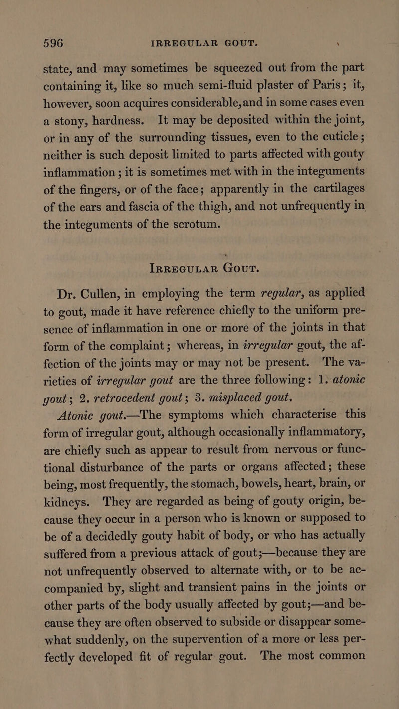 state, and may sometimes be squeezed out from the part containing it, like so much semi-fluid plaster of Paris; it, however, soon acquires considerable, and in some cases even a stony, hardness. It may be deposited within the joint, or in any of the surrounding tissues, even to the cuticle ; neither is such deposit limited to parts affected with gouty inflammation ; it is sometimes met with in the integuments of the fingers, or of the face; apparently in the cartilages of the ears and fascia of the thigh, and not unfrequently in the integuments of the scrotum. IRREGULAR GouT. Dr. Cullen, in employing the term regular, as applied to gout, made it have reference chiefly to the uniform pre- sence of inflammation in one or more of the joints in that form of the complaint; whereas, in irregular gout, the af- fection of the joints may or may not be present. ‘The va- rieties of irregular gout are the three following: 1. atonic gout; 2. retrocedent gout; 3. misplaced gout. Atonic gout.—The symptoms which characterise this form of irregular gout, although occasionally inflammatory, are chiefly such as appear to result from nervous or func- tional disturbance of the parts or organs affected; these being, most frequently, the stomach, bowels, heart, brain, or kidneys. They are regarded as being of gouty origin, be- cause they occur in a person who is known or supposed to be of a decidedly gouty habit of body, or who has actually suffered from a previous attack of gout;—because they are not unfrequently observed to alternate with, or to be ac- companied by, slight and transient pains in the jomts or other parts of the body usually affected by gout;—and be- cause they are often observed to subside or disappear some- what suddenly, on the supervention of a more or less per- fectly developed fit of regular gout. The most common