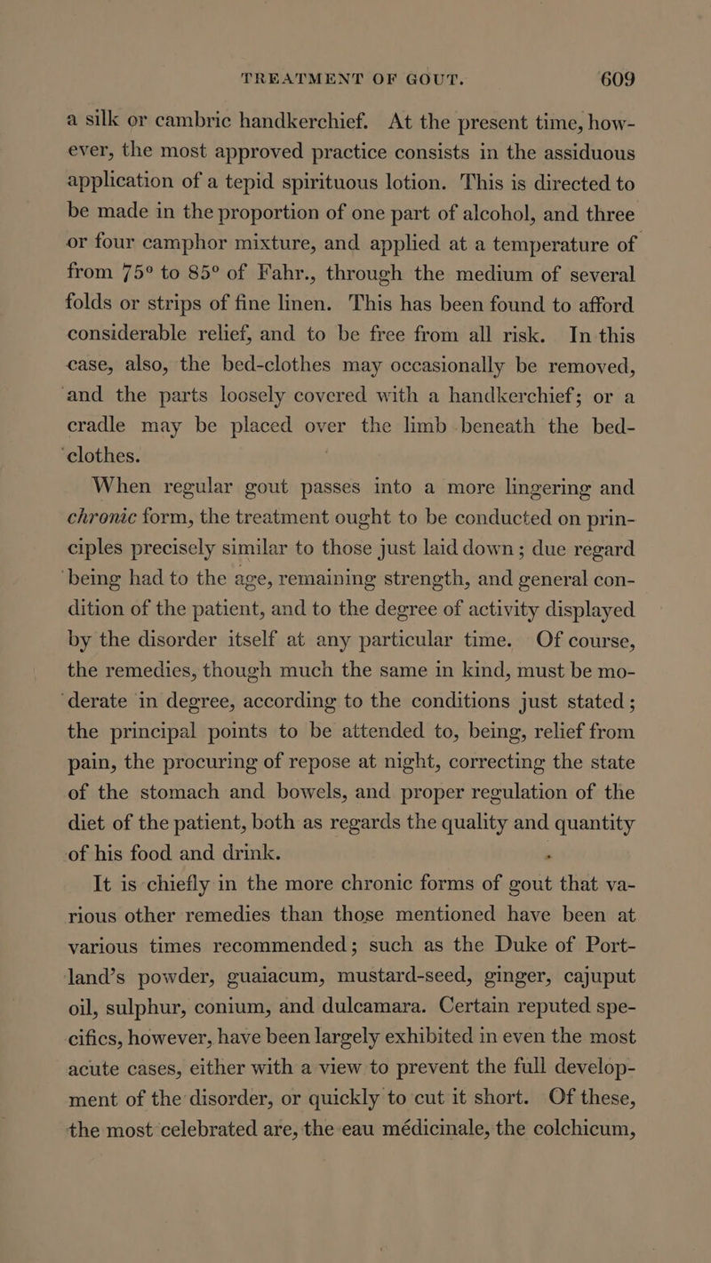 a silk or cambric handkerchief. At the present time, how- ever, the most approved practice consists in the assiduous application of a tepid spirituous lotion. This is directed to be made in the proportion of one part of alcohol, and three or four camphor mixture, and applied at a temperature of from 75° to 85° of Fahr., through the medium of several folds or strips of fine linen. This has been found to afford considerable relief, and to be free from all risk. In this case, also, the bed-clothes may occasionally be removed, and the parts loosely covered with a handkerchief; or a cradle may be placed over the limb beneath the bed- ‘clothes. | When regular gout passes into a more lingering and chronic form, the treatment ought to be conducted on prin- ciples precisely similar to those just laid down; due regard being had to the age, remaining strength, and general con- | dition of the patient, and to the degree of activity displayed by the disorder itself at any particular time. Of course, the remedies, though much the same in kind, must be mo- ‘derate in degree, according to the conditions just stated ; the principal points to be attended to, being, relief from pain, the procuring of repose at night, correcting the state of the stomach and bowels, and proper regulation of the diet of the patient, both as regards the quality and quantity of his food and drink. . It is chiefly in the more chronic forms of gout that va- rious other remedies than those mentioned have been at various times recommended; such as the Duke of Port- land’s powder, guaiacum, mustard-seed, ginger, cajuput oil, sulphur, conium, and dulcamara. Certain reputed spe- cifics, however, have been largely exhibited in even the most acute cases, either with a view to prevent the full develop- ment of the disorder, or quickly to cut it short. Of these, the most celebrated are, the eau médicinale, the colchicum,