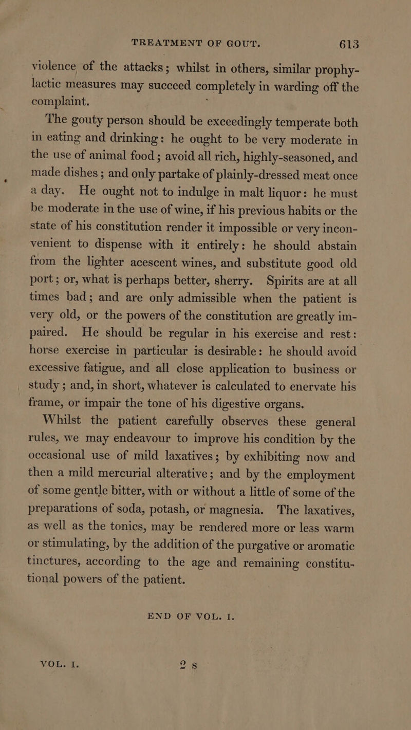 violence of the attacks ; whilst in others, similar prophy- lactic measures may sueauen Sey. in warding off the complaint. The gouty person should be exceedingly temperate both in eating and drinking: he ought to be very moderate in the use of animal food ; avoid all rich, highly-seasoned, and made dishes ; and only partake of plainly-dressed meat once aday. He ought not to indulge in malt liquor: he must be moderate in the use of wine, if his previous habits or the state of his constitution render it impossible or very incon- venient to dispense with it entirely: he should abstain from the lighter acescent wines, and substitute good old port ; or, what is perhaps better, sherry. Spirits are at all times bad; and are only admissible when the patient is very old, or the powers of the constitution are greatly im- paired. He should be regular in his exercise and rest: horse exercise in particular is desirable: he should avoid excessive fatigue, and all close application to business or _ study; and, in short, whatever is calculated to enervate his frame, or impair the tone of his digestive organs. Whilst the patient carefully observes these general rules, we may endeavour to improve his condition by the occasional use of mild laxatives; by exhibiting now and then a mild mercurial alterative; and by the employment of some gentle bitter, with or without a little of some of the preparations of soda, potash, or magnesia. The laxatives, as well as the tonics, may be rendered more or less warm or stimulating, by the addition of the purgative or aromatic tinctures, according to the age and remaining constitu- tional powers of the patient. END OF VOL. I. VOL 1 2s