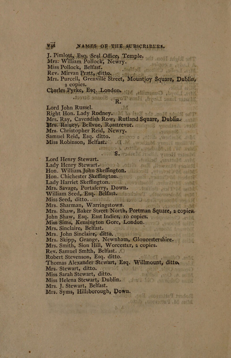 J. Pimlott, Esq; -Seal.Office; ‘Temple. |. Mrs: William | Pollock; DE BIS mg ses dog, à Miss Pollock, Belfast. Le rie ra ste vil ja Rev. Mirvan Pratt, cditto. 47: re à Mrs. Purcell, Grenville ai lly fountjoy Sania, Dab 2 copies. | Charles ae. Esq. nksadons, EM im Ç 19916 sn8012 or ANT. roll OBB: iT Lad John Russel. er M Right Hon. Lady Rodney: 30 fre! 1 Mrs. Ray, Cavendish Row; Rutland Square, Dubliae 7. irs) Rainey, Bellvue, Rosstrevor. 5 rer Mrs. Christopher Reid, Pere e ET D | Samuel Reid, Esq. ditto, Æesitos © et oy 0 LE Miss Robinson, Belfast. AM sie M vn Sendo. À (OTN wads ec MW cael OSS. Wade Ml ModlA winsH 33880 Lord Henry Stewart. Ajattiodl wasted Lady Henry Stewart. 409 tify path iiswe Hon. William John: Skefington. Litkorwtt whist Hon. Chichester Skeffington.»: 12 9 0». Atte Lady Harriet Skeffingtons ii ve one NE | cl Mrs. Savage, Portaferry, Dot eK oath seh William Seed. Esq- Belfast: lai :dhowol RE à Miss Seed, ditto.. li. labo lQes ide oi à SR Mrs. Sharman, Warne. Put Mrs. Shaw, Bakér Street: North; Portman Squire 2: One John Shaw, Esq. East Indies;;10 copies. : .. Miss Sims, Kensington Gore, Lo don, Mrs. Sinclaire, Belfast. Le Mrs. John Sinclaire;: ditto, cio. Mrs. Skipp, Grange, Newah tama Gloucestershire. fi - Mrs. Smith, Sion Hill, Worcester; 2 copies. / Rev. Samuel Smith, Belfast. .© ; Robert Stevenson, Esq. ditto. 1 Thomas Alexatider Stewart, se Wilmount ditto. Mrs. Stewart, ditto. i>” . | Miss Sarah Stewart, ditto. ht Miss Helena Stewart, Dublin, Mrs. J. Stewart, Belfast. Mrs. Syms, Hillsborough, Down. 4 »