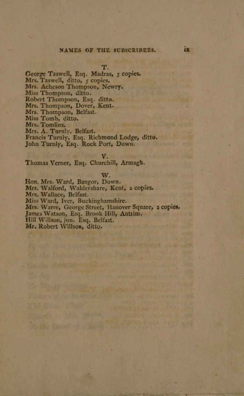 +: George Taswell, Esq. Madras, 5 copies, Mrs. Taswell, ditto, 5 copies. Mrs. Acheson Thompson, Newry. Miss Thompson, ditto. Robert Thompson, Esq. ditto. Mrs. Thompson, Dover, Kent. Mrs. Thompson, Belfast. Miss Tomb, ditto. ~ Mrs. Tomlins. ; Mrs. A. Turnly, Belfast. | Francis Turnly, Esq. Richmond Lodge, ditto. John Turnly, Esq. Rock Port, Down. V. Thomas Verner, Esq. Churchill, Armagh. WwW. Hon. Mrs. Ward, Bangor, Down. Mrs. Walford, Waldershare, Kent, 2 copies. Mrs. Wallace, Belfast. Miss Ward, Iver, Buckinghamshire. Mrs. Warre, George Street, Hanover Square, 2 copies. James Watson, Esq. Brook Hill, Antrim. Hill Willson, jun. Esq. Belfast. Mr. Robert Willson, ditto.