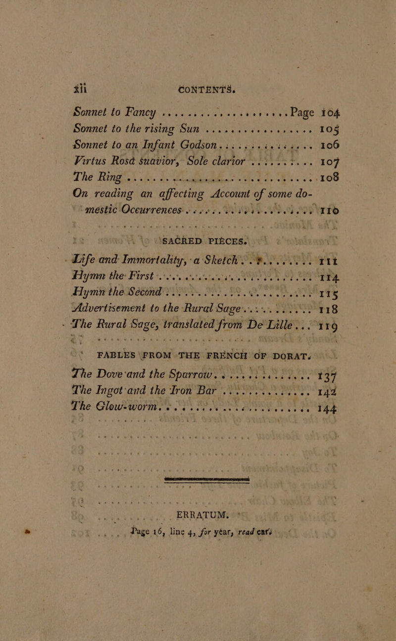 #ii CONTENTS. Sonnel lo Fancy .....::. cv .,sier... Page 164 Sonnet to the rising Sun tiers eyed ties st T0 Sonnet to an Infant Godson.:::.:.:.:::.., 106 Virtus Rost suavior, Sole clari Tres sas LOT The Ring .. Chibi ts barbs. ve 108 On Sead an n affecting - Account i some Lo : mestic Oceurrences … : .::, 583.03 3 ITO : \SACRED PIECES. r Life and Immortality, a Sketch. .#......., Tit Hymn the: First. a tas en Ale Ve M EE RER Hymn the Second :..... 6. ep Con Ming Advertisement to the Rural Sage... SST ey S - The as Sage | ir Pe Lis De mre 2. 119. * FABLES FROM THE FRENCH OF DORAT. . The Dove'and the Sparrow. : ... 1.4.3. 137 The Ingot and the Iron Bar .. ii et eae 2 The Glow-worms esse. 144 \ | ERRATUM. | Page 16, line 4, for yéar, read eat: