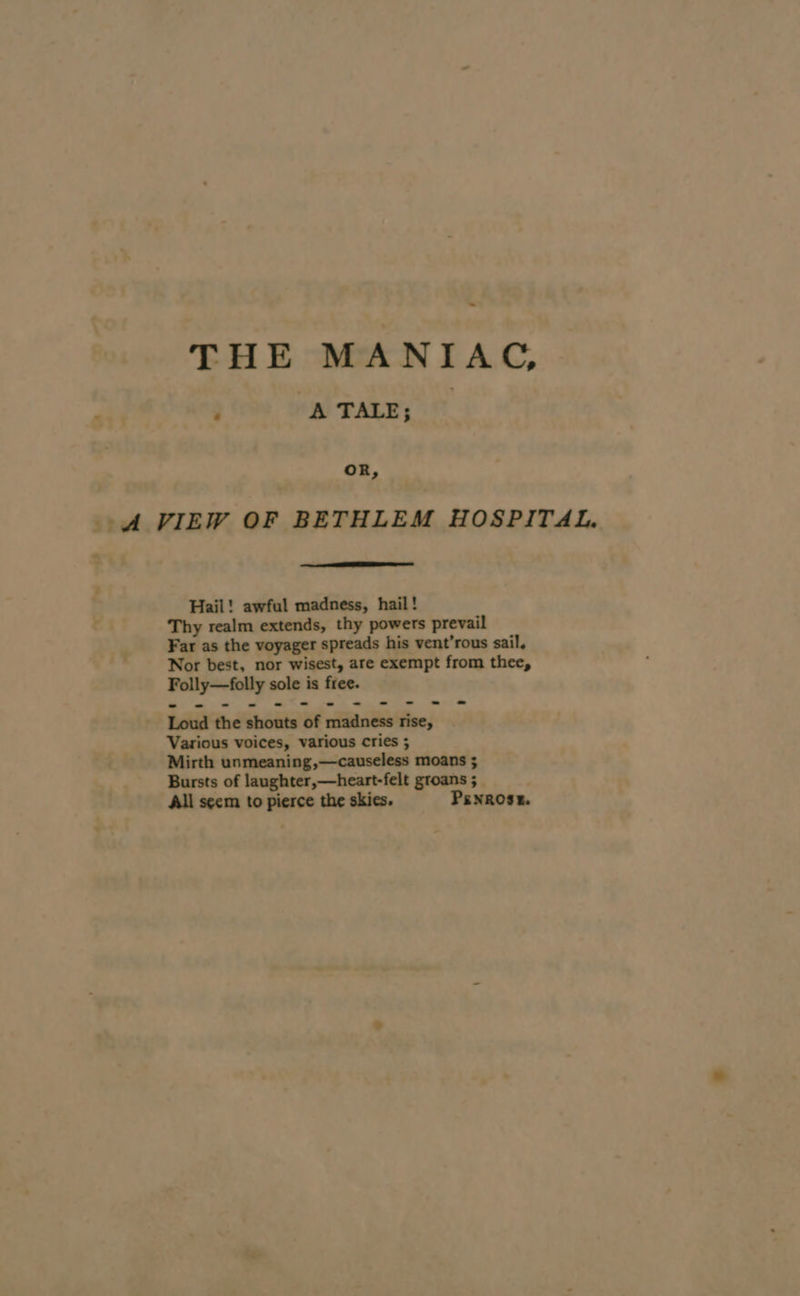 THE MANIAC, ; A TALE; _ A VIEW OF BETHLEM HOSPITAL. Hail! awful madness, hail! Thy realm extends, thy powers prevail Far as the voyager spreads his vent’rous sail, Nor best, nor wisest, are exempt from thee, Folly—folly sole is free. Loud the shouts of madness rise, Various voices, various cries ; Mirth unmeaning,—causeless moans ; Bursts of laughter,—heart-felt groans ; All seem to pierce the skies. Penrose.