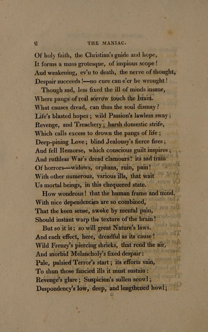 Of holy faith, the Christian’s guide and hope, It forms a mass grotesque, of impious scope ! And weakening, ev’u to death, the nerve of thought, Despair succeeds !—no cure can e’er be wrought ! Though sad, less fixed the ill of minds insane, Where pangs’ of real sorrow touch the brain. What causes dread, can thus the soul dismay ? Life’s blasted hopes ; wild Passion’s lawless sway ; Revenge, and Treachery ; ; harsh domestic strife, Which calls excess to drown the pangs of life ; Deep-pining Love; blind Jealousy’s fierce fires ; And fell Remorse, which conscious guilt i Inspires ; And ruthless War’s dread clamours! ! its sad train” Of horrors—widows, orphans, ruin, pain! es With other numerous, various ills, that wait OY Say Us mortal beings, in this chequered | state. 7 How wondrous! that the human frame and mind, With nice dependencies are so ‘combined, | PRE à _ That the keen sense, awoke by mental pain, i ; Should instant Warp the texture of the brain! But so it is: so will great Nature’ s laws. » And each effect, here, dreadful as its cause! Wild Frenzy’ s piercing shrieks, that rend the air, ail de And morbid Melancholy’ $ fixed despair: RES big à Pale, palsied Terror’s start ; its efforts vain, | To shun those fancied ills it must ‘sustain : Revenge’ s glare ; ‘Suspicion’ s sullen scowl; ’ Despondency’ 3 low, deep, ane lengthened howl; >