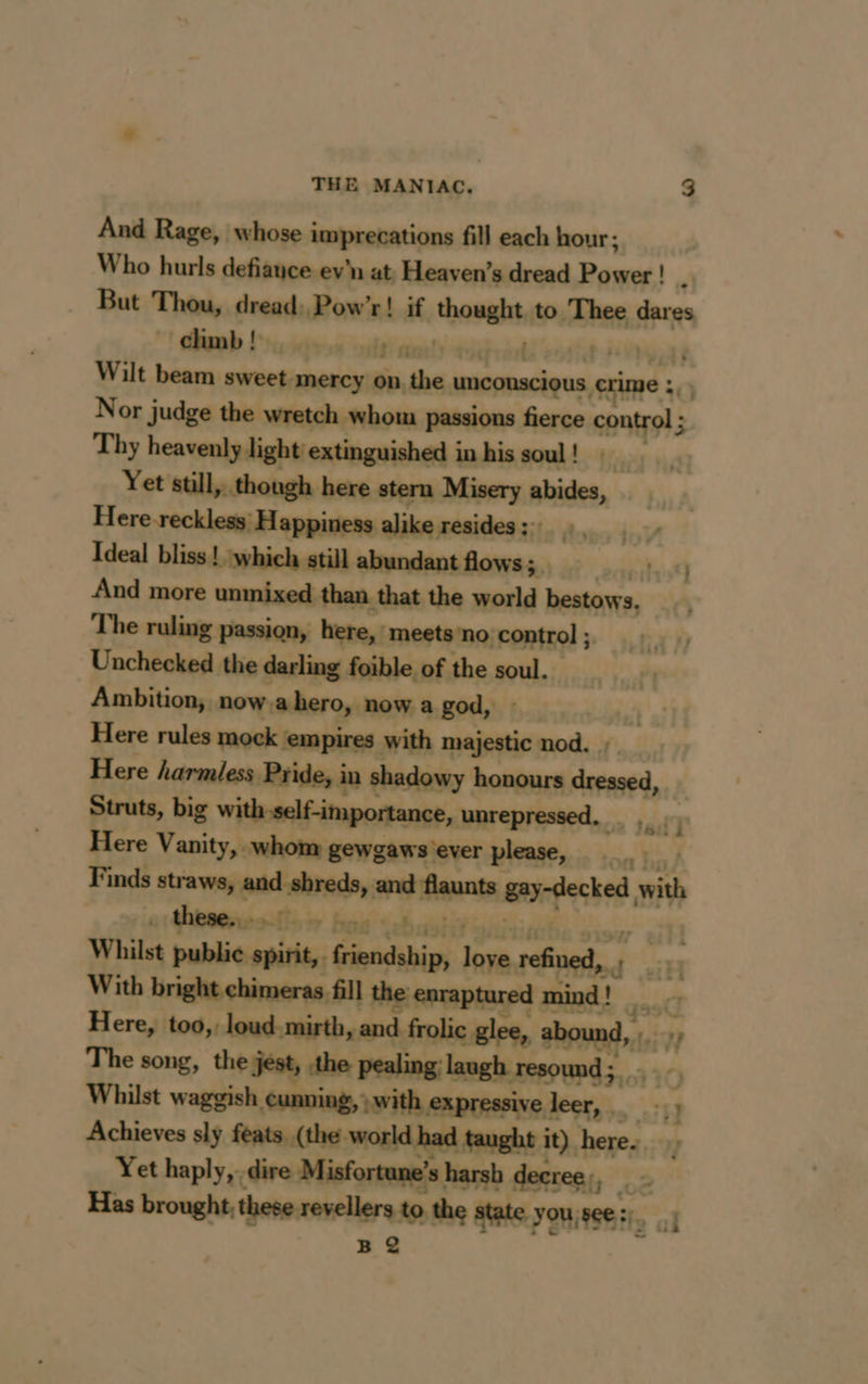 And Rage, whose imprecations fill each hour; Who hurls defiance ev'n at Heaven’s dread Pouce! Ma But Thou, dread: Pow’r! if paye to Thee dares climb ! ae ff. some! | | | Wilt beam sweet mercy on the unconscious crime : 0) Nor judge the wretch whom passions fierce control ; Thy heavenly light extinguished in his soul! Yet still, though here stern Misery abides, Here reckless) Happiness alike resides; 7 Ideal bliss ! which still abundant flows; eit} And more unmixed than that the world bestows. The ruling passion, here, meets no. control ; Unchecked the darling foible of the soul. Ambition, now a hero, now a god, Here rules mock : ‘empires with majestic nod. | Here harmless Pride, i in shadowy honours se Struts, big with self-importance, unrepressed. _ Here Vanity, whom gewgaws ever please, : Finds straws, rand and fiaunts gay-decked with . these. - Boi feeb ate Whilst public:epiity friendship, a Bind 4 ’ With bright chimeras. fill the enraptured mind ! pet, Here, too,, loud. mirth, and frolic glee, abound, Vf The song, the jest, the pealing:laugh resound; Whilst waggish cunning, with expressive leer, … _-.; Achieves sly feats (the world had taught it) here. , Yet haply,. dire Misfortane’s harsh decree, be Has brought, these revellers to the state youjsee:).. 1 B 2 ‘i Sis 2