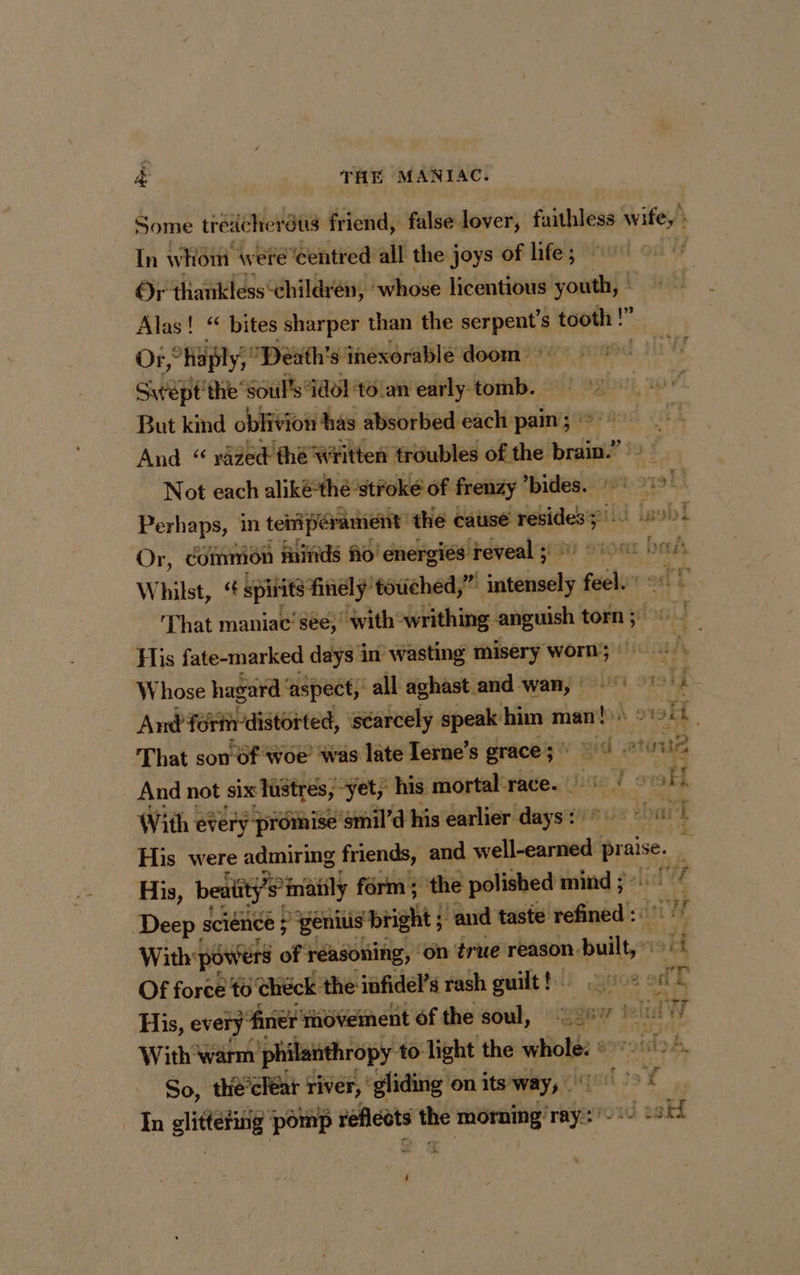Some tredcher ‘us friend, false lover, faithless wife, In whom were’centred all the j joys of life; : Or thankless ‘children, ‘whose licentious youth, | Alas! “ bites sharper than the her s tooth !” je Or, ‘haply, De Death's inexorable doom — n Swept the ‘Soul's idol to an early tomb. — But kind oblivion has absorbed each pain ; i And “ razed thé Written troubles baie $a Not each aliké*thé stroke of frenzy ’bides. + 1 Perhaps, in tentent the cause ean wild isebl Or, common finds fo! energiés reveal 3 9) 0 ba si Whilst, “ spitits finely’ touched,” innaety feel That maniac’ see, “Wwithowrithing anguish torn ; 6a i His fate-marked days in wasting misery rm! Whose hagard ‘ aspect, all aghast and wan, : rig And formrdistôrted, scarcely speak him man! Ao Pe 4 That son of woe’ was late Ierne’s grace ; aw sed sles: And not six lüêtres, yet; ‘his mortal race. 6) / “vf With every promise ‘smil’d his earlier vine L'LITE di His were admiring friends, and ellcsrsedié Brass, A His, beatity’s°inia matily form; the polished mind ; Deep science ; “genius bright ; ‘and taste PRE With: powers of réasoning, on true reason. pallier ‘a Of force to check the infidel’s rash guilt! 7 a 4 His, every : ‘fine movement ofthe soul, 21% 1 at ad i With warm philan hropy +0: Tight the whole: : eovoida A, So, the’ cléar ed ‘gliding on its way, art 29 of In glittering pomp réflcots the ts ray oud oH