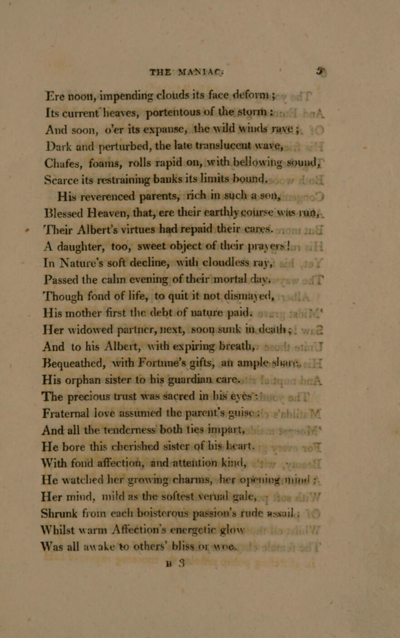 Ere noon, impending clouds its face deform; ~ Its current heaves, portentous of the storm: 2 And soon, o’er its expanse, the wild winds rave; > Dark and perturbed, the late translucent wave, | Chafes, foams, rolls rapid on, with bellowing: Saye Scarce its eee eens w dick His reverenced parents, rich in such a son, | Blessed Heaven, that, ere their earthly course was. Eu ‘Their Albert’s virtues had repaid their cares... 1 A daughter, too, sweet object of their “ct ei H In Nature's soft decline, with cloudless ray, ::4 2 Passed the calm evening of their mortal dayserzsw odT Though fond of life, to quit it not. diéherhes His mother first the debt of nature paid: 9... > Ne Her widowed partner, next, soon.sunk m deaths) 12 And to his Albert, with expiring breathy: 5:01) 45,7 Bequeathed, with Fortune’s gifts, at ample share, : 7 His orphan sister to his guardian care. - faidtyen beA The precious trust was sacred in his eyes’: buov ed T Fraternal love assumed te he ni e‘ebliteM He bore this cherished sister of his heart. : } v1975 104 With fond affection, ând-attehtion kind, ++ +, He watched her growing charms, he oping min 7 Her mind, mild as the softest verual gale, . ny os si W Shrunk from arr, 7 m8 ro RSR assail. ; Whilst warm Affection’s energetic glow Was all awake to others’. tt tes ty +! BS Fe
