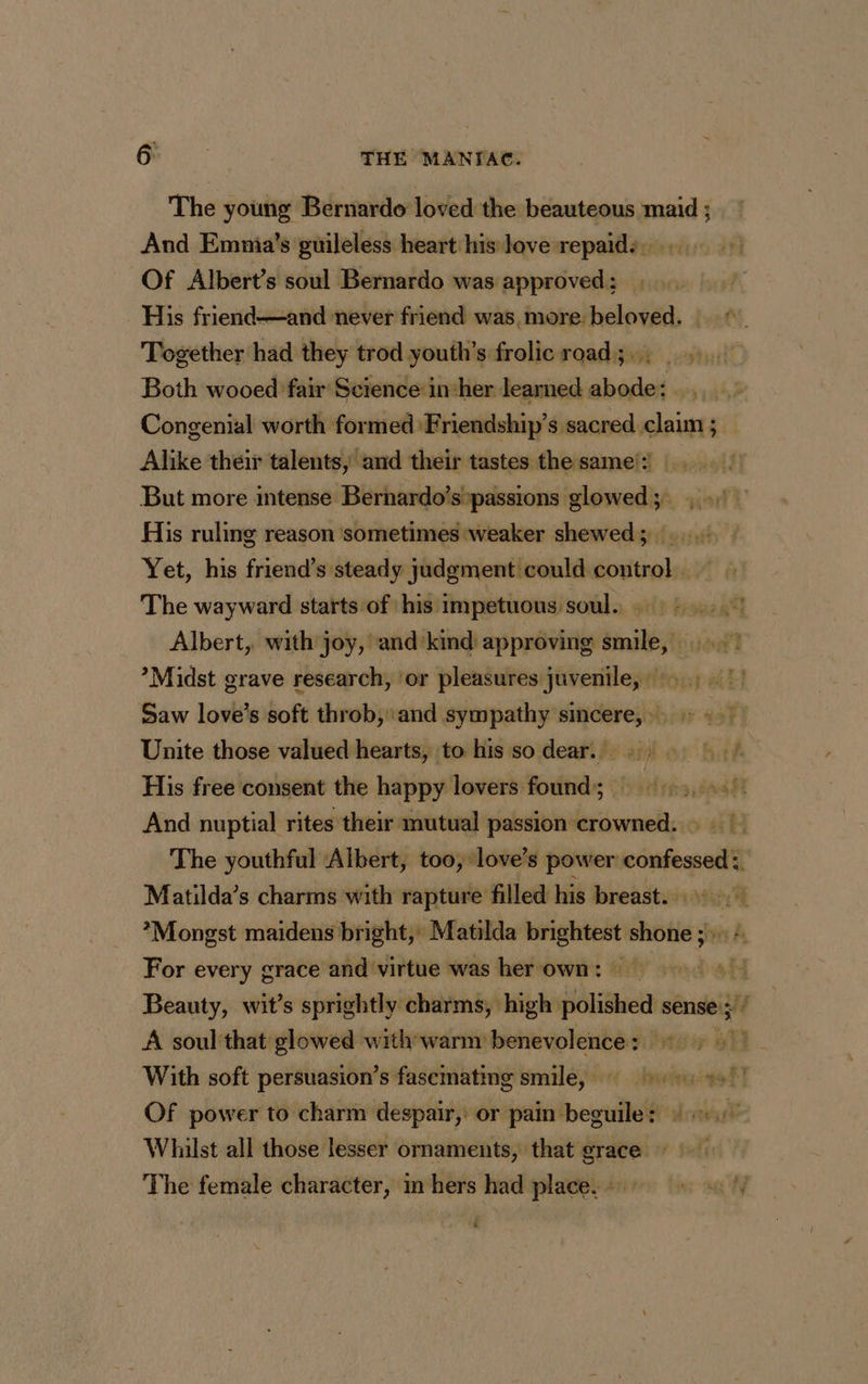 The young Bernardo loved the beauteous maid ; And Emnia’s guileless heart his love repaid:. Of Albert’s soul Bernardo was approved ; His friend—and never friend was, more. beloved. Together had they trod youth’s frolic road; Both wooed fair Science insher learned abode: . , Congenial worth formed Friendship’s sacred claim ; _ Alike their talents, and their tastes the same’: But more intense Bernardo’s passions glowed; 1 His ruling reason ‘sometimes ‘weaker shewed ; : Yet, his friend’s steady jadgmenticould control. The wayward starts of his impetuous soul. : Albert, with joy, and kind approving smile, :! ’Midst grave research, ‘or pleasures juvenile, +, 1! Saw love’s soft throb, and sympathy smcere, … > + Unite those valued hearts, to his so dear... 2 His free consent the happy lovers found; : 1 And nuptial rites their mutual passion crowned. The youthful ‘Albert, too, love’s power confessed: Matilda’s charms with rapture filled his breast... *Mongst maidens bright,’ Matilda brightest shone :. 2 For every grace and virtue was her own: — 4 Beauty, wit’s sprightly charms, high stoi sense 5” A soul that glowed with-warm benevolence: +, || With soft persuasion’s fasemating smile, ss! Of power to charm despair, or pain be drrmit Whilst all those lesser ornaments, that grace The female character, in hers had place. ++ + ?/ é
