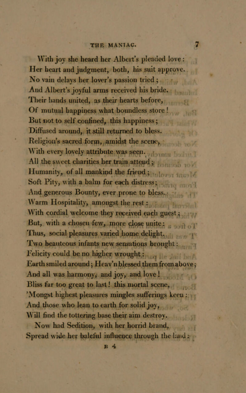 With joy she heard her Albert’s pleaded love : Her heart and judgment, both, his suit approve. . No vain delays her lover’s passion tried; ::, And Albert’s joyful arms received his bride, ; .,_. Their hands united, as their hearts before, :: Of mutyalbappingssanhatibonndless store! With every lovely atibute as ent, 2» All the sweet charities her trainattend yy, , Humanity, of all mankind the friend ; . té tas M Soft Pity, with a balm for each distress; Kn And generous Bounty, ever prone to bless...» Warm Hospitality, amongst the rest :,.; PER With cordial welcome they received each guest; : Wy a -with a chosenfew,.more close unite: . 9. à Pt ne gi eur ns er rt BOE ei] Felicity could. hapa: ehse wavehisir xq lie dail bet Earth smiled around; Heav’ nblessed them fromabo ve; And all was harmony and joy,.andloye! 9 - Bliss far too great to last! this mortal scene, _ *Mongst highest pleasures mingles un ke y And those who lean to earth for solid joy, _ Will find the tottering base their aim destroy. 018 Now had Sedition, with her horrid brand, : | Spread wide her baleful influence through the land >. R 4