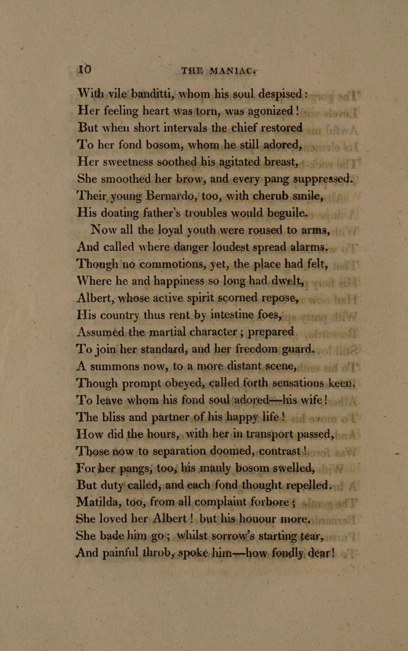 With. vile banditti, whom his soul despised : . 3h Her feeling heart was'torn, was agonized ! . pre viet But when short intervals the chief pina bes To her fond bosom, whom.he.still adored, . Her sweetness soothed, his agitated breast,: She smoothed her brow, and. every pang suppressed. Their young Bernardo, too, with cherub smile, His doating father’s troubles would beguile.._. Now all the loyal youth were roused to arms, | And called where, danger loudest spread alarms, Though no commotions, yet, the place had felt, : Where he and happiness.so long had, dwelt, Albert whose active spirit scorned. repose, . :.. His country thus rent by intestine foes, 4 Lu Assumédithe martial character ; prepared. To join her standard, and her freedom guard. , A summons now, to.a more distant scene, 4 2 Though prompt obeyed, called forth, sensations. etal To leave whom his fond soul: adored—his wifel.,4: A The bliss and partner. of. his happy het oid svom ol How did the hours, with her:in transport passed, |.» | Those now to separation doomed, contrast!) :.v For her pangs; too, his manly bosom swelled, | But duty: called, and each ‘fond. thought eli Matilda, too, fromall. complaint forbores :::- allt She loved her Albert !. but/his, honour more, She bade him go); whilst, sorrow’s bout  And painful throb, spoke him—how.fondly: dear! ;