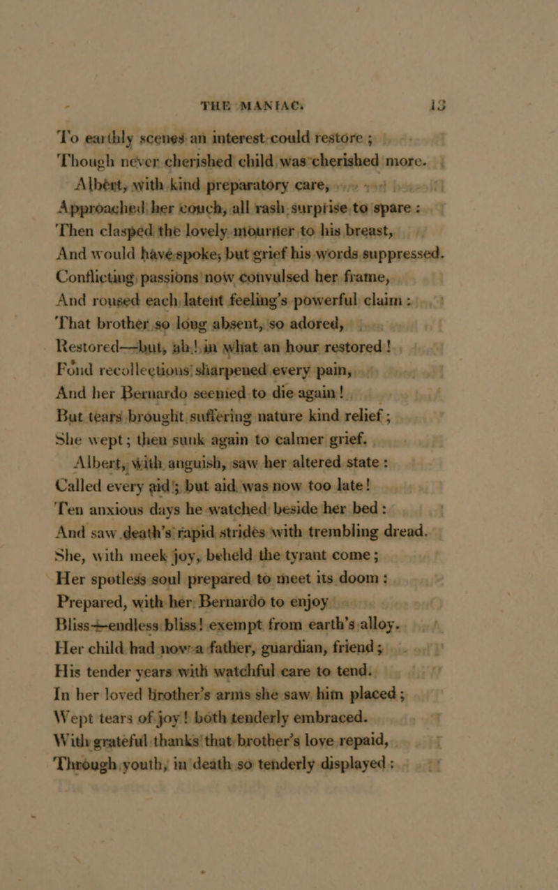 To earthly scenes an interest-could restore ; Though never cherished child was-cherished more. | Albènt, with kind preparatory carey ey) Approaghed her couch, all rash surprise to spare: Then clasped the lovely. mouriier to his breast, And would havéspoke; but grief his words suppressed. Contlicting, passions now convulsed her frame, And roused each latent feeling’s powerful claim: ) ‘That brother 0 long absent, so adored, | | Restored—but, gb,!,in what an hour sei L. Fond recollections’ sharpened every pain, 5 oD And her Bernardo seenied to die again! | But tears brouglit suffering nature kind relief ; She wept; then sunk again to calmer grief. Albert, with anguish, saw her altered state : Called every gid; but aid was now too late! Ten anxious days he watched beside her bed : | And saw death’s rapid strides with trembling dread. She, with meek joy, beheld. the tyrant come ; Her spotless soul prepared to meet its doom : Prepared, with her: Bernardo to enjoy | Bliss+endless bliss! exempt from earth’s alloy. Her child had novra father, guardian, friend; His tender years with watchful care to tend. In her loved Hrother’s armis she saw him placed ; Wept tears of joy! both tenderly embraced. | Wit grateful thanks! that, brother’s love repaid, _ Through youth, in death so tenderly displayed :