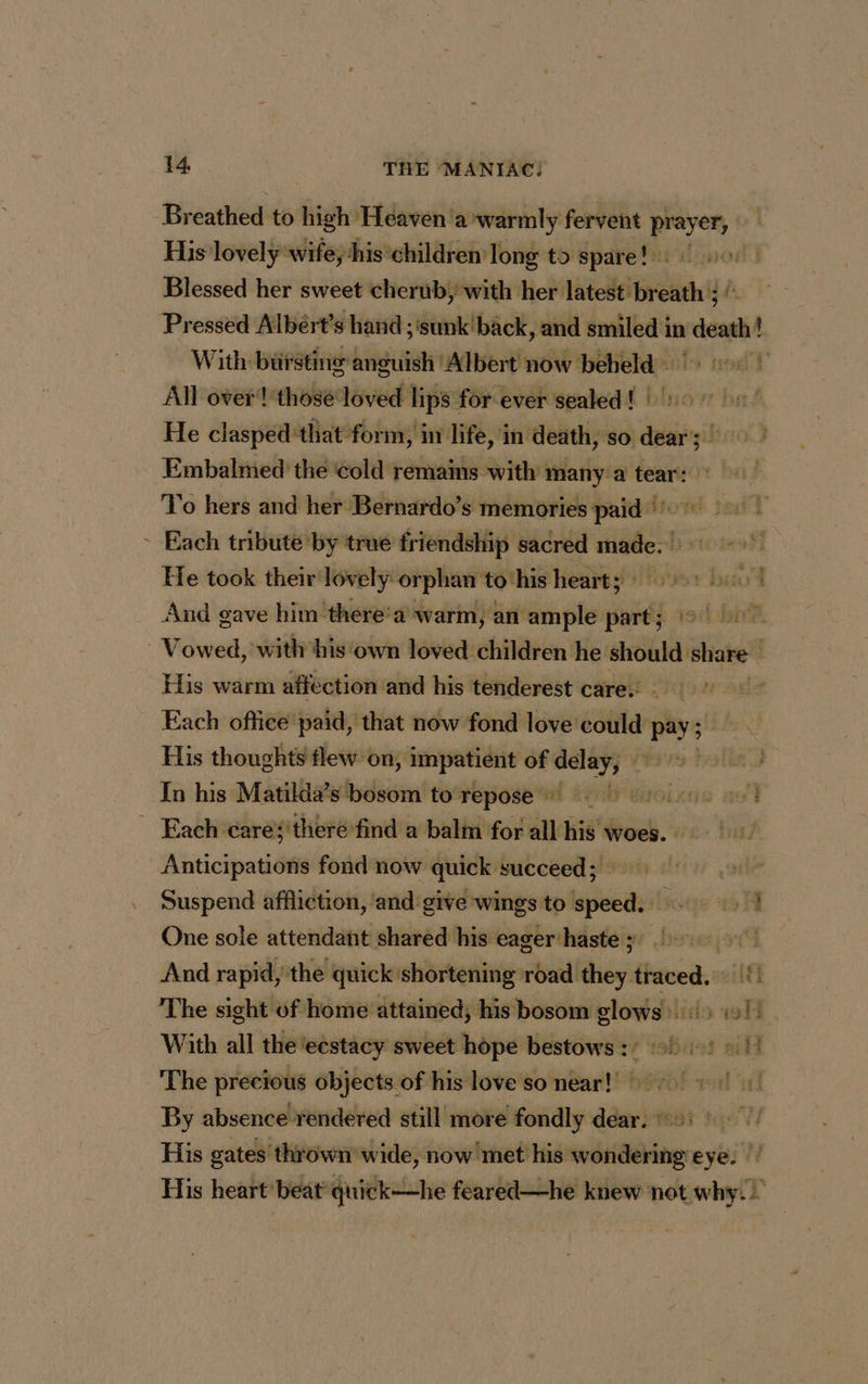 / Breathed to ig Heaven ‘a ‘warmly fervent prayer, His lovely wife, ‘his children long to spare! : Blessed her sweet cherub, with her latest breath ; ‘ Pressed Albért’s hand ; ‘sunk'back, and smiled in death! With bursting anguish ‘Albert now beheld | All over‘! ‘those loved lips for ever sealed ! | 7 He clasped that form, in life, in death, so dear; | Embalmed the ‘cold remains with many: a tear: To hers and her Bernardo’s memories paid Each tribute by true friendship sacred bel D He took their lovely orphan to‘his hearts 1 And gave him there’a warm, an ample part; His warm affection and his tenderest care: - Each office paid, that now fond love could pay ; His thoughts flew on, impatient of delay, In his Matilda’s bosom to repose’ | Anticipations fond now quick succeed; Suspend affliction, ‘and give wings to speed. 45 FI One sole attendant shared his eager'haste ; à And rapid, the quick shortening bell ldhéy haved: Ati The sight of home attained, his bosom slows 41: «11 With all the‘eestacy sweet hope bestows :/ of 1: 21 The precious objects of his love so near! + By absence rendered still more fondly dear. ©: His gates thrown’ wide, now met his wondering eye. |’ His heart beat quick—he feared—he knew not why.)