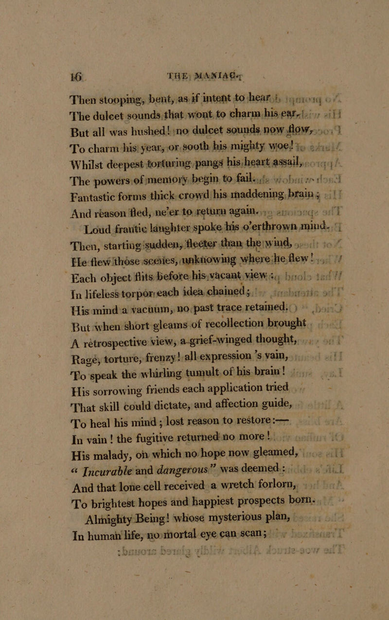 Then stooping, bent, as.if intent to hear}. org of The duleet sounds, that wont, to charm. hive ces: ae But all was hushed! :no dulcet sounds now alee q To charm his! year, or, sooth his mighty woe! rx à ha if Whilst deepest torturing, pangs baie assail, ... The powers, of memiory, begin to, faite ddkobaiw- he 3 Fantastic forms thick crowd his. RE brain; . And reason fled, ne’er to retum again. ep. on Loud frantie langhtex spoke his pes ve SA 31 Then, starting'sudden, fleéter. than the: wind, .,. : Fe flew'thèse sediies, nknowing where: he. en Each object flits before his,vacant, WeEW se buol: 7 1} In lifeless torporreach idea, chained, icakiaicale. eel I His mmd a vacuum, no, past | trace air # band But when short gleams.of recollection da aii 4 A rétrospective view, a-grief-winged thought,.... 1 Ragé, torture, frenzy! all: expression ’s vain, |_ Fo speak the whirling tumult, of his brain ! his His sorrowing friends each application tried. a That skill could dictate, and affection sale | To heal his mind ; lost reason to restore :— In vain! the fugitive returned no more! on it His malady, on which no hope now gleamed, 11 “ Incurable and dangerous” was deemed:: 1, 3,1 And that lone cell received a wretch forlorn, ba bok To brightest hopes and happiest prospects born. . Alinighty Being! whose mysterious plain, à | In human life, nosmortal eye can scan; |. | + hard - , Cans retenue 77 s 12 SF Bes ali Z oC s sie,