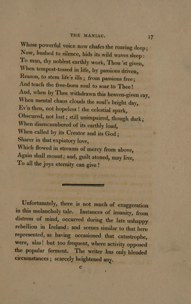 Whose powerful voice now chafes the roaring deep ; Now, hushed to silence, bids its wild waves sleep : To man, thy noblest earthly work, Thou ’st given, When tempest-tossed in life, by passions driven, Reason, to stem life’s ills ; from passions free ; And teach the free-born soul to soar to Thee! And, when by Thee withdrawn this heaven-given ray, When mental chaos clouds the soul’s bright day, Ev’n then, not hopeless ! the celestial spark, Obscured, not lost ; still unimpaired, though dark; When disencumbered of its earthly load, When called by its Creator and its God ; Sharer in that expiatory love, Which flowed in streams of mercy from above, Again shall mount; and, guilt atoned, may live, - To all the joys eternity can give ! Unfortunately, there is not much of exaggeration in this melancholy tale. Instances of insanity, from distress of mind, occurred during the late unhappy rebellion in Ireland: and scenes similar to that here represented, as having occasioned that catastrophe, were, alas! but too frequent, where activity opposed the popular ferment. The writer has only blended circumstances ; scarcely heightened any. c