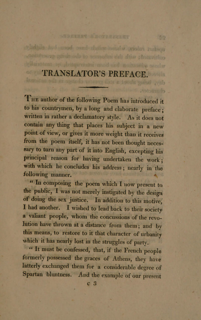 TRANSLATOR'S PREFACE. Tue author of the following Poem has introduced it to his countrymen, by a long and elaborate preface ; written in rather a declamatory style. As it does not contain any thing that places his subject in a new point of view, or gives it more weight than it receives from the poem itself, it has not been thought neces- sary to turn any part of it into English, excepting his principal reason for having undertaken the work ; with which he concludes his address ; nearly in the following manner. 4 “Tn composing the poem which I now present ta the public, I was not merely instigated by the design of doing the sex justice, In addition to this motive, Thad another. I wished to lead back to their society a valiant people, whom the concussions of the revo- lution have thrown at a distance from them; and by this means, to restore to it that character of urbanity which it has nearly lost in the struggles of party. “ It must be confessed, that, if the French people formerly possessed the graces of Athens, they have latterly exchanged them for a considerable degree of Spartan bluntness. And the example of our present c 3