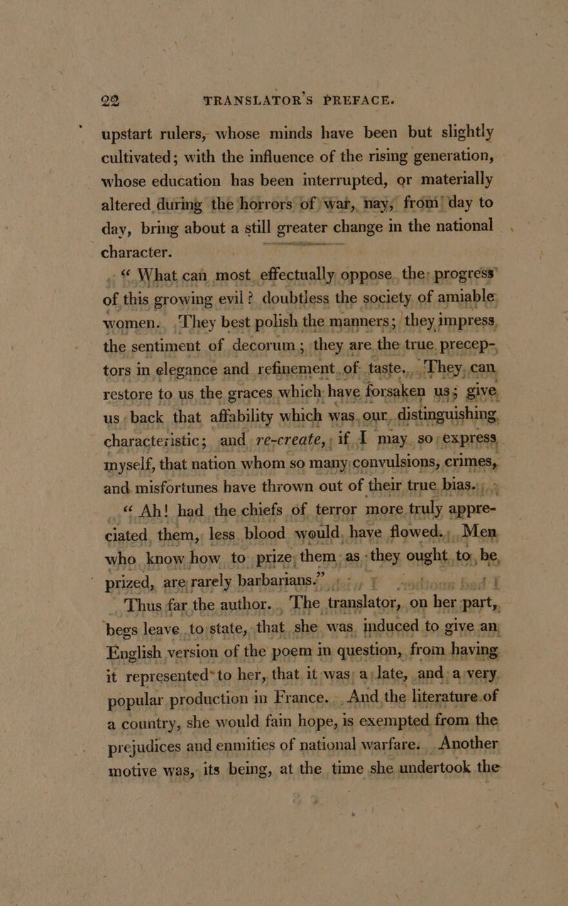 upstart rulers; whose minds have been but slightly cultivated; with the influence of the rising generation, whose education has been interrupted, or materially altered during the horrors of war, nay, from! day to day, bring about a still greater on in the national character. UE UR a : © What can most. effectually oppose, the; progress’ of this growing evil : ? doubtless the society of amiable: women. ‘They best polish. the manners; they i impress, the sentiment of decorum ; they are. the true. precep- tors in elegance and refinement, of taste... They. can restore to us the graces | which: have for saken us; give, us: back that affability which was. our, distinguishing, characteri istic; and re-create, ; if, 1 may. $0; express myself, that nation whom so many convulsions; crimes, andi misfortunes. have thrown out of their true. bias. ..“ Ah! had the chiefs of terror more. truly appre- ciated, them, less plood would, have flowed. Men who know how to prize; them. as : they ot, to, be, prized, are rarely barbarians.” aes À PEE _ Thus far the author... The translator on a her part, bi leave to state, that she was. induced to give an, English version of the poem in question, from having it represented” to her, that it was; a) date, . and. a very. popular production im France. . And. the literature. of a country, she would fain hope, is exempted. from the prejudices and enmities of national warfare. Another motive was, its being, at the time she undertook the