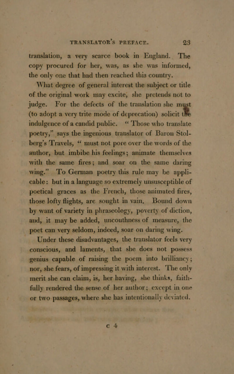 translation, a very scarce book in England. The copy procured for her, was, as she was informed, the only one that had then reached this country. What degree of general interest the subject or title of the original work may excite, she pretends not to judge. For the defects of the translation she must (to adopt a very trite mode of deprecation) solicit t indulgence of a candid public. “ ‘Those who translate poetry,” says the ingenious translator of Baron Stol- berg’s ‘Travels, “ must not pore over the words of the author, but imbibe his feelings; animate themselves with the same fires; and soar on the same daring wing.” To German poetry this rule may be appli- cable: but in a language so extremely unsusceptible of poetical graces as the French, those animated fires, those lofty flights, are sought in vain, Bound down by want of variety in phraseology, poverty of diction, aud, it may be added, uncouthness of measure, the poet can very seldom, indeed, soar on daring wing. _ Under these disadvantages, the translator feels very conscious, and laments, that she does not possess genius capable of raising the poem into brilliancy; nor, she fears, of impressing it with interest. ‘The only merit she can claim, is, her having, she thinks, faith- fully rendered the sense of her author; except in one or two passages, where she has intentionally deviated.