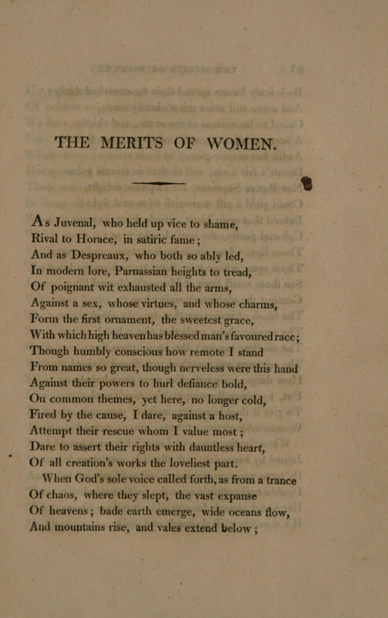 As Juvenal, who held up vice to shame, Rival to Horace, in satiric fame ; And as Despreaux, who both so ably led, In modern lore, Parnassian heights to tread, Of poignant wit exhausted all the arms, Against a sex, whose virtues, and whose charms, Form the first ornament, the sweetest grace, With which high heaven has blessed man’s favoured race : Though humbly conscious how remote I stand From names so great, though nerveless were this hand Against their powers to hurl defiance bold, On common themes, yet here, no longer cold, Fired by the cause, I dare, against a host, Attempt their rescue whom I value most ; Dare to assert their rights with dauntless heart, Of all creation’s works the loveliest part. When God’s sole voice called forth, as from a trance Of chaos, where they slept, the vast expanse Of heavens ; bade earth émerge, wide oceans flow, And mountains rise, and vales extend below ;