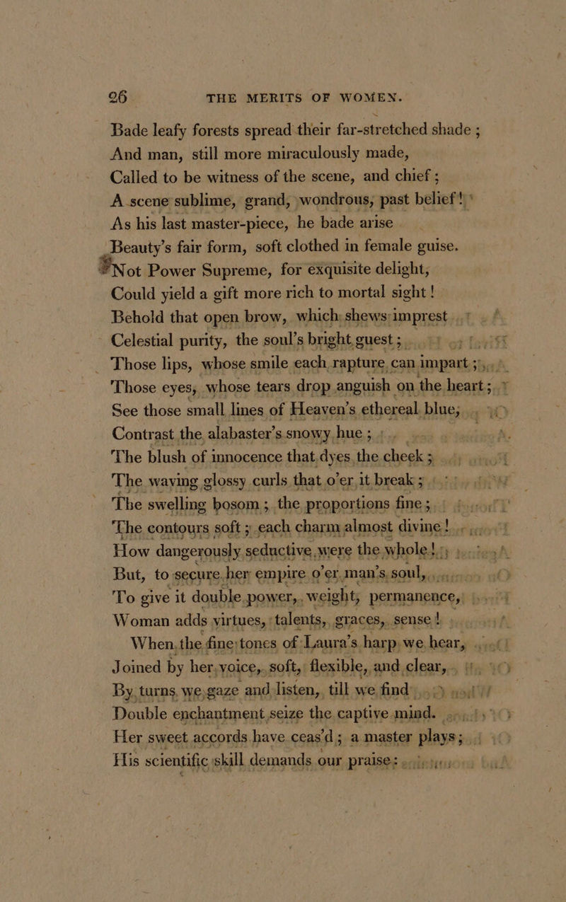 Bade leafy forests spread their far-stretched shade ; And man, still more miraculously made, Called to be witness of the scene, and chief ; À scene sublime, grand, wondrous, past belief! ' As his last master-piece, he bade arise. | Beauty’s fair form, soft clothed in female guise. ot Power Supreme, for exquisite delight, Could yield a gift more rich to mortal sight ! Behold that open brow, which shews:imprest , ? ~ Celestial purity, the soul’s bright, guest ; Lot Tobitt Those lips, whose smile each, rapture can impart ; À ei Those eyes, whose tears drop anguish on the. heart; * See those small Ines of Heaven's ethereal blue; 10 Contrast the alabaster’s ssnowy hue; ).. . : The blush of i innocence that dyes, the cheek 3 ; The waying glossy curls that o’er it break ; The swelling bosom ; the proportions fine ; ‘ The contours soft ; each char m almost ate ! ons je How dangerously seductive, were the whole! Ley su dns dy: But, to secure. her empire « o'er. man’s. § soul, To give it double, power, weight, permanence, eS Woman adds virtues, ! talents, graces,.. sense vs A When, the fine; tones of ‘Laura’ 4, harp, we, heary «ia! Joined by her,voice,. soft, flexible, and clear, 11, 0) By, turns, weygaze and listen,, till we find). mi Double enchantment seize the captive mind. ::,1,° Fler sweet accords have ceas’ ’d; a master plays; ; His scientific, skill demands our praise: oly je 4