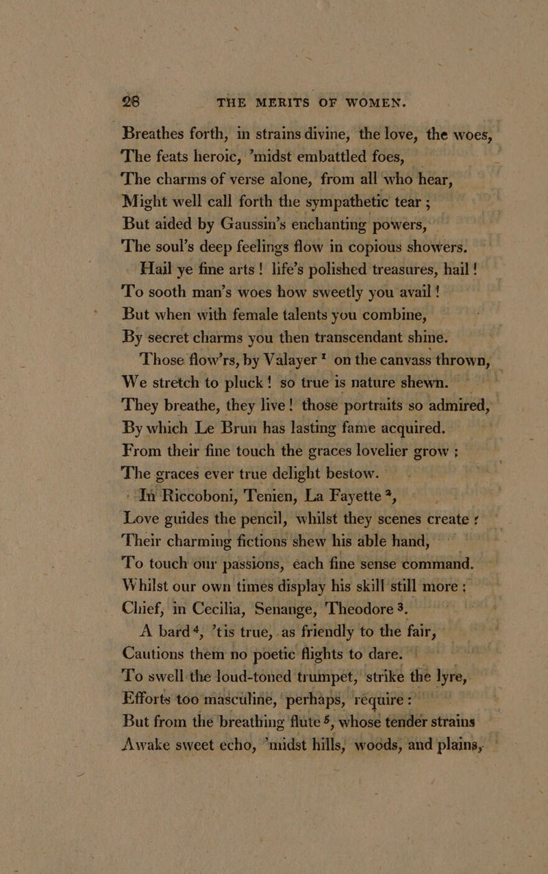 Breathes forth, in strains divine, the love, the woes, The feats heroic, ’midst embattled foes, x The charms of verse alone, from all who hear, Might well call forth the sympathetic tear ; But aided by Gaussin’s enchanting powers, The soul’s deep feelings flow in copious showers. Fail ye fine arts! life’s polished treasures, hail ! To sooth man’s woes how sweetly you avail ! But when with female talents you combine, By secret charms you then transcendant shine. Those flow’rs, by Valayer * on the canvass thrown, We stretch to pluck! so true is nature shewn. — | They breathe, they live ! those portraits so admired, By which Le Brun has lasting fame acquired. From their fine touch the graces lovelier grow : The graces ever true delight bestow. In Riccoboni, Tenien, La Fayette ?, Love guides the pencil, whilst they scenes cr ne d Their charming fictions shew his able hand, To touch our passions, éach fine sense command. Whilst our own times display his skill still more ; Chief, in Cecilia, Senange, Theodore 3. A bard‘, ’tis true, as friendly to the fair, | Cautions them no poetic flights to dare. | To swell the loud-toned trumpet, strike the i Aye, Efforts too masculine, ‘perhaps, require: But from the breathing flute 5: whose tender strains Awake sweet echo, ‘midst hills; woods, and plains, —