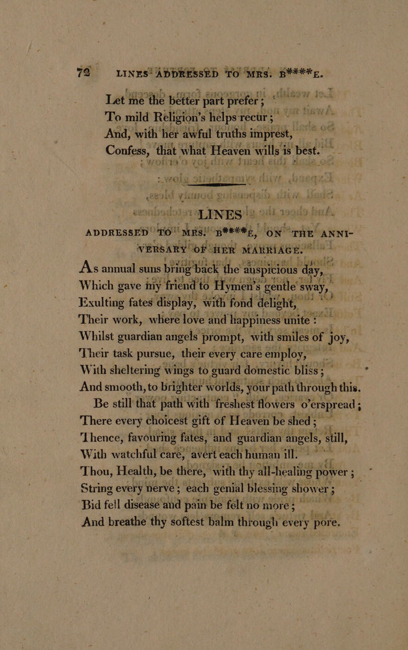Lae Be Re better part prefer ; ; say ste To mild Religion’s helps rectr; | ie nd’ And, with her awful truths imprest, | ae) Contin, that what Heaven wills 1 is best. - ; $9. £ y VOL ATEN Jiwasl | À LINE! $2. O20). 16019 PTE ADDRESSED TO “Mrs! pena, ON THE ANNI- VERSARY of: HER MARIAGE. oo As annual suns biitig ‘back the’ auspicious ‘eg Wie gave ji friend’ to 0 Hymen’s ae bay Their work, where love and HB De Fate Whilst guardian angels prompt, with smiles of j joy, ( Their task pursue, their every care employ, ' | With sheltering wings to guard domestic bliss ; And smooth, to aight GOs: your “path ae this. Be still that path with’ freshest flowers o ‘erspread j There every choicest gift of Heaven be shed ; ‘Lhence, favouring fates, and guardian anes? still, With watchful care} avert each human ill. ~ Thou, Health, be there, with thy all-healing power ; eS String every nerve; each genial blessing shower ; ; | Bid fell disease MS pain be felt no more; And breathe PA softest balin through every pore.