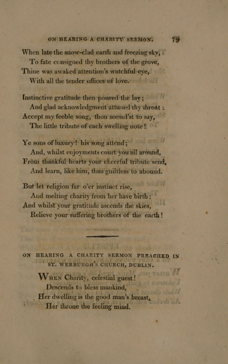 ON HEARING A CHARITY SERMON: When late the snow-clad earth and freezing sky, ! To fate consigned thy brothers of the grove, Thine was awaked attention’s watchfubeye, ! With all the tender officestof loves! : Instinctive gratitude then poured the lay; And glad acknowledgment attuned thy throat : Accept my feeble song, thou'seemd’st to say, The little tribute of each swelling note! > — Ye sons of luxtiry! his Song attend) © And, whilst enjoyments court you all around, Frôni thätikful hearts your cheerful tribute ‘send, And learn, like him, thus'guiltless to abound. But let religion far o’er instinct rise, — Aud melting charity from her have birth: And whilst your gratitude ascends the skies, Relieve Fang ‘suffering brothérs'of the earth! - eal tere ———— — ~ i 144 79 )4 an 4 RL à ST. ‘WERBURGH’ s Eure, DUBLIN. Warn Charity, celestial guest! | Descends to bless mankind, A Her dwelling i is the good man’s breast, rr
