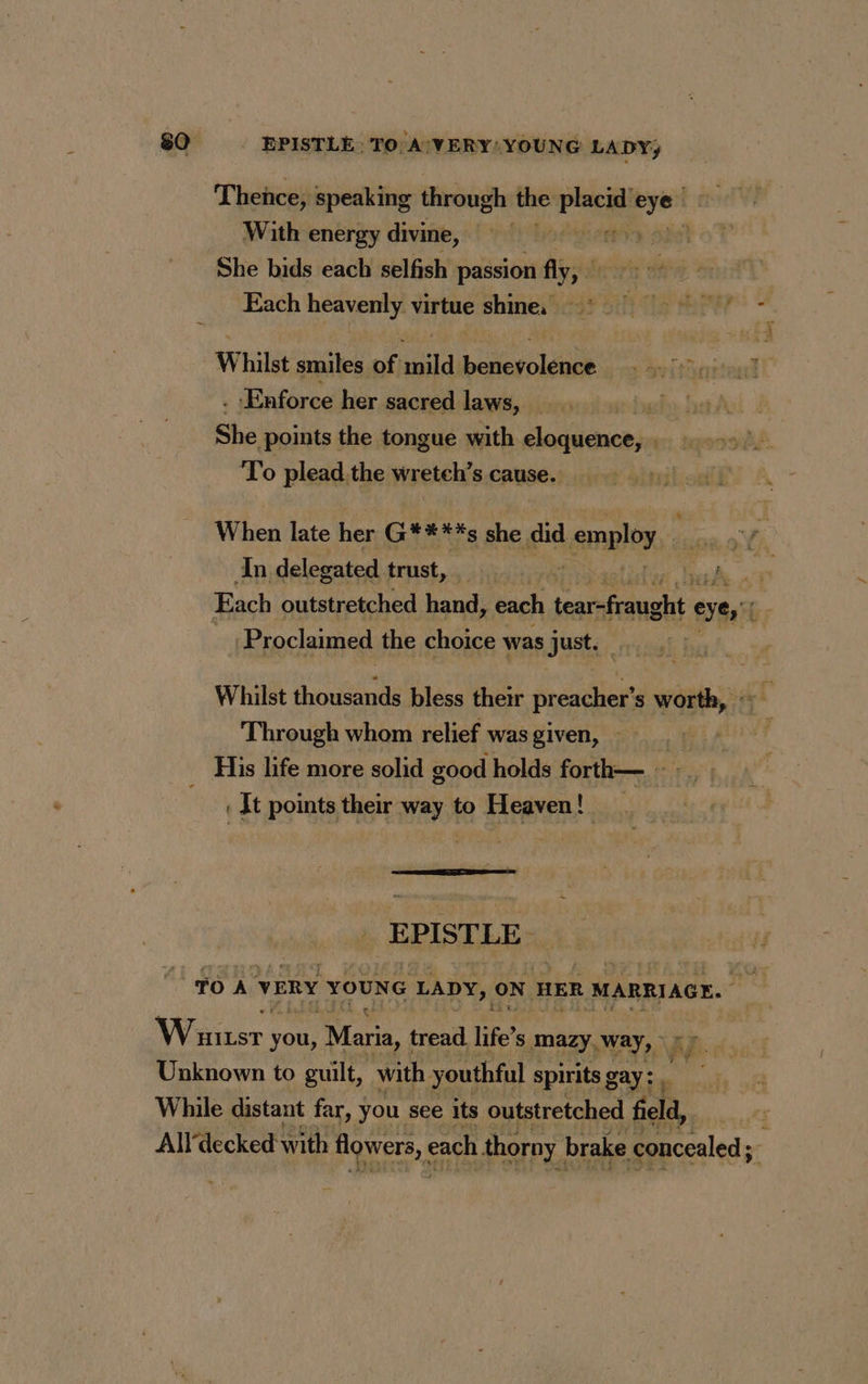 Thence, speaking through the Pare Si With energy divine, vi ff She bids each selfish passion fly, # Each heavenly virtue shine. PTS HU Whilst smiles of mild benevolence...” . - Enforce her sacred laws, | huh | She points the tongue with eloquence, . To plead.the wretch’s cause. When late her G****s she did employ, In delegated trust, : fe ia Each outstretched hand, each MATE PE eyes f 7 Proclaimed the choice was Just. Whilst thousands bless their FA s worth, Through whom relief wasgiven, :_ .: : His life more solid good holds forth— — : one It points their way to Heaven! EPISTLE TOA VERY YOUNG LADY, ON HER MARRIAGE. Waiter ve you, Maria, tread life” Ss mazy, Way, <> Unknown to guilt, with youthful spirits gay: , While distant far, you see its outstretched field, All‘decked with flowers, each thorny. brake concealed ;