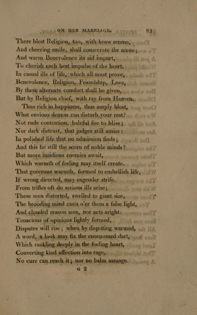 yop. ON: HER MARRIAGE. uyrs;qr 830 There blest Religion, too,, with! brow serene, 7 And cheering smile, shall consecrate the scene ; And warm, Beneyolence its aid impart, To cherish each, best impulse of the hesrt ;- In casual ills of life,| which all must prove, wi badd Benevolence, Religion, F riendship, - Love, lab 29189 By these alternate, comfort, shall be given...) But by Religion chief, with ray from Heaven. Thus rich happiness, thus amply blest, What envious demon can disturb, your rest? Not rude contention, baleful foe to bliss; 1 Nor dark distrust, that judges still amiss : In polished life that no admission finds ; And this be still the. scorn of noble minds ! b But more insidious enemies await, _ | Which warmth of feeling may itself pr Rg That generous warmth, formed to embellish Life, If wrong directed, may engender ate: Lens oT From trifles oft do serious ills arise;. _ rake healt These seen distorted, swelled to giant mors vod? The brooding mind casts o’er them a false light, And clouded reason sees, nor acts aright. 11 ‘Tenacious of opinions lightly formed, =, ,2 Disputes will rise ; when by disputing warmed, 5; || A word, a look may fix the envenomed dart, 4) © Which rankling deeply in the feeling heart, 1 Converting kind affection into rage, _ tid tracted socfT No cure can reach it; nor no balm assuage. G 2